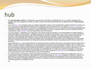 hub
   Un concentrador o hub es un dispositivo que permite centralizar el cableado de una red y poder ampliarla. Esto
    significa que dicho dispositivo recibe una señal y repite esta señal emitiéndola por sus diferentes puert Información
    técnica
   Una red Ethernet se comporta como un medio compartido, es decir, sólo un dispositivo puede transmitir con éxito a la
    vez y cada uno es responsable de la detección de colisiones y de la retransmisión. Con enlaces 10BASE-T y 100Base-T
    (que generalmente representan la mayoría o la totalidad de los puertos en un concentrador) hay parejas separadas para
    transmitir y recibir, pero que se utilizan en modo half duplex el cual se comporta todavía como un medio de enlaces
    compartidos (véase 10BASE-T para las especificaciones de los pines).
   Un concentrador, o repetidor, es un dispositivo de emisión bastante sencillo. Los concentradores no logran dirigir el
    tráfico que llega a través de ellos, y cualquier paquete de entrada es transmitido a otro puerto (que no sea el puerto de
    entrada). Dado que cada paquete está siendo enviado a través de cualquier otro puerto, aparecen las colisiones de
    paquetes como resultado, que impiden en gran medida la fluidez del tráfico. Cuando dos dispositivos intentan
    comunicar simultáneamente, ocurrirá una colisión entre los paquetes transmitidos, que los dispositivos transmisores
    detectan. Al detectar esta colisión, los dispositivos dejan de transmitir y hacen una pausa antes de volver a enviar los
    paquetes.
   La necesidad de hosts para poder detectar las colisiones limita el número de centros y el tamaño total de la red. Para 10
    Mbit/s en redes, de hasta 5 segmentos (4 concentradores) se permite entre dos estaciones finales. Para 100 Mbit/s en
    redes, el límite se reduce a 3 segmentos (2 concentradores) entre dos estaciones finales, e incluso sólo en el caso de que
    los concentradores fueran de la variedad de baja demora. Algunos concentradores tienen puertos especiales (y, en
    general, específicos del fabricante) les permiten ser combinados de un modo que consiente encadenar a través de los
    cables Ethernet los concentradores más sencillos, pero aun así una gran red Fast Ethernet es probable que requiera
    conmutadores para evitar el encadenamiento de concentradores.
   La mayoría de los concentradores detectan problemas típicos, como el exceso de colisiones en cada puerto. Así, un
    concentrador basado en Ethernet, generalmente es más robusto que el cable coaxial basado en Ethernet. Incluso si la
    partición no se realiza de forma automática, un concentrador de solución de problemas la hace más fácil ya que las
    luces puede indicar el posible problema de la fuente. Asimismo, elimina la necesidad de solucionar problemas de un
    cable muy grande con múltiples tomas.
   os.
 