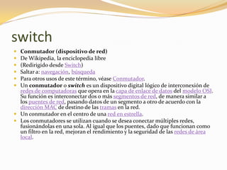 switch
 Conmutador (dispositivo de red)
 De Wikipedia, la enciclopedia libre
 (Redirigido desde Switch)
 Saltar a: navegación, búsqueda
 Para otros usos de este término, véase Conmutador.
 Un conmutador o switch es un dispositivo digital lógico de interconexión de
  redes de computadoras que opera en la capa de enlace de datos del modelo OSI.
  Su función es interconectar dos o más segmentos de red, de manera similar a
  los puentes de red, pasando datos de un segmento a otro de acuerdo con la
  dirección MAC de destino de las tramas en la red.
 Un conmutador en el centro de una red en estrella.
 Los conmutadores se utilizan cuando se desea conectar múltiples redes,
  fusionándolas en una sola. Al igual que los puentes, dado que funcionan como
  un filtro en la red, mejoran el rendimiento y la seguridad de las redes de área
  local.
 