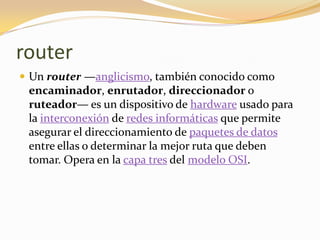 router
 Un router —anglicismo, también conocido como
 encaminador, enrutador, direccionador o
 ruteador— es un dispositivo de hardware usado para
 la interconexión de redes informáticas que permite
 asegurar el direccionamiento de paquetes de datos
 entre ellas o determinar la mejor ruta que deben
 tomar. Opera en la capa tres del modelo OSI.
 