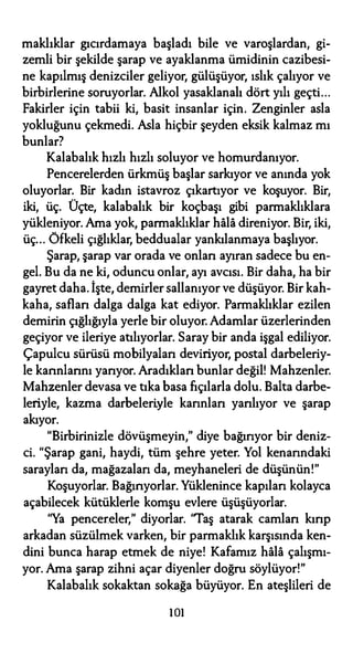 maklıklar gıcırdamaya başladı bile ve varoşlardan, gi­
zemli bir şekilde şarap ve ayaklanma ümidinin cazibesi­
ne kapılmış denizciler geliyor, gülüşüyor, ıslık çalıyor ve
birbirlerine soruyorlar. Alkol yasaklanalı dört yılı geçti...
Fakirler için tabii ki, basit insanlar için. Zenginler asla
yokluğunu çekmedi. Asla hiçbir şeyden eksik kalmaz mı
bunlar?
Kalabalık hızlı hızlı soluyor ve homurdanıyor.
Pencerelerden ürkmüş başlar sarkıyor ve anında yok
oluyorlar. Bir kadın istavroz çıkartıyor ve koşuyor. Bir,
iki, üç. Üçte, kalabalık bir koçbaşı gibi parmaklıklara
yükleniyor. Ama yok, parmaklıklar hala direniyor. Bir, iki,
üç... Öfkeli çığlıklar, beddualar yankılanmaya başlıyor.
Şarap, şarap var orada ve onları ayıran sadece bu en­
gel. Bu da ne ki, oduncu onlar, ayı avcısı. Bir daha, ha bir
gayret daha. İşte, demirler sallanıyor ve düşüyor. Bir kah­
kaha, safları dalga dalga kat ediyor. Parmaklıklar ezilen
demirin çığlığıyla yerle bir oluyor. Adamlar Üzerlerinden
geçiyor ve ileriye atılıyorlar. Saray bir anda işgal ediliyor.
Çapulcu sürüsü mobilyaları deviriyor, postal darbeleriy­
le karınlarını yarıyor. Aradıkları bunlar değil! Mahzenler.
Mahzenler devasa ve tıka basa fıçılarla dolu. Balta darbe­
leriyle, kazma darbeleriyle karınları yarılıyor ve şarap
akıyor.
"Birbirinizle dövüşmeyin," diye bağırıyor bir deniz­
ci. "Şarap gani, haydi, tüm şehre yeter. Yol kenarındaki
sarayları da, mağazaları da, meyhaneleri de düşünün!"
Koşuyorlar. Bağırıyorlar. Yüklenince kapıları kolayca
açabilecek kütüklerle komşu evlere üşüşüyorlar.
"Ya pencereler," diyorlar. "Taş atarak camlan kırıp
arkadan süzülmek varken, bir parmaklık karşısında ken­
dini bunca harap etmek de niye! Kafamız hala çalışmı­
yor. Ama şarap zihni açar diyenler doğru söylüyor!"
Kalabalık sokaktan sokağa büyüyor. En ateşlileri de
ıoı
 