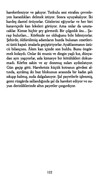 hareketleniyor ve şakıyor. Tutkulu sesi etrafını çevrele­
yen karanlıkları delmek istiyor. Sonra uyuyakalıyor. İki
kardeş dantel örüyorlar. Gözlerini eğiyorlar ve her biri
kanaviçede kan lekeleri görüyor. Ama onlar da unuta­
caklar. Kimse hiçbir şey görmedi. Bir çılgınlık anı... Şa­
rap bulutlan... Körfezde ne olduğunu bile bilmiyorlar.
Şehirde, öldürülmüş adamların buzda bulunan cesetleri­
ni üstü kapalı imalarla geçiştiriyorlar.Ayaklanmanın üzü­
cü bilançosu. Alem kan içinde son buldu. Bunu öngör­
mek kolaydı. Onlar iki munis ve dingin yaşlı kız, dünya­
dan ayn yaşıyorlar, asla kimseye bir kötülükleri dokun­
madı. Körfez sakin ve ay donmuş sulan aydınlatıyor.
Gün geçip gitti. Hareketsiz küçük kotranın gövdesi al­
tında, ayrılmış iki buz blokunun arasında bir kadın şalı
sıkışıp kalmış, suda dalgalanıyor. Şal payetlerle işlenmiş,
gemi rüzgarda sallandığında şal da hareket ediyor ve su­
yun derinliklerinde altın payetler çıngırdıyor.
1 22
 