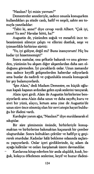 "Nasılsın? İyi misin yavrum?"
Demestreler anneleriyle, sadece onunla konuşurken
kullandıkları şu sözde canlı, hafif ve neşeli, sahte ses to­
nuyla yanıtladılar:
"Tabii ki, anne!" diye cevap verdi Albert. "Çok iyi,
anne! Ya sen? Havalar hötü, ha?"
Augustin de, yüzünden soğuk ve mesafeli ince te­
bessümünü silmeye çalıştı ve ellerini dostluk, neşe ve
iyimserlikle birbirine sürttü:
"Yo, iyi gidiyor, değil mi? Buna inanıyorum! Hiç bu
kadar iyi hissetmemişti!"
Sonra sustular, ona şefkatle bakarak ve onu görme­
den, yüzünün bu akşam diğer akşamlardan daha san ol­
duğunu görmeden. İyi çocuklardı onlar. Uzun zamandır
onu sadece keyifli gelişmelerden haberdar ediyorlardı
ama bunlar da nadirdi ve çoğunlukla onunla konuşacak
bir şey bulamıyorlardı.
"İşte Alain," dedi Madam Demestre, en küçük oğlu­
nun kapalı kapının ardından gelen ayak seslerini tanıyarak.
Alain içeri girdi. Alain ile Augustin birbirlerine ben­
ziyorlardı ama Alain daha uzun ve daha zayıftı; kuru ve
sivri bir yüzü, alaycı, ketum ama yine de Augustin'de
uzun süre önce sönmüş olan bir nevi ateşin hayatbuldu­
ğu bir ifadesi vardı.
Kardeşler yarım ağız, "Nasılsın?" diye mırıldanarak el
sıkıştılar.
Bir süre şöminenin önünde, birbirleriyle konuş­
maktan ve birbirlerine bakmaktan kaçınarak bir çember
oluşturdular. Sonra koltuklan çektiler ve hafifçe iç geçi­
rerek oturdular. Kadınlar hala bekleme odasında saçları­
nı yapıyorlardı. Onlar içeri girdiklerinde, üç adam da
ayağa kalktılar ve onları karşılamak üzere davrandılar.
Kanlarına hitap ederken bir anda alışıldık, kısık, bo­
ğuk, kolayca öfkelenen seslerine, keyif ve huzur ifadesi-
124
 