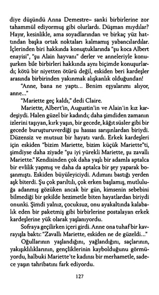 diye düşündü Anna Demestre- sanki birbirlerine zor
tahammül ediyormuş gibi olurlardı. Düşman mıydılar?
Hayır, kesinlikle, ama soyadlarından ve birkaç yüz hat­
tından başka ortak noktalan kalmamış yabancılardılar.
İçlerinden biri hakkında konuştuklarında "şu koca Albert
enayisi", "şu Alain hayvanı" derler ve anneleriyle konu­
şurken bile birbirleri hakkında aynı biçimde konuşurlar­
dı; kötü bir niyetten ötürü değil, eskiden beri kardeşler
arasında birbirinden yakınmak alışkanlık olduğundan!
"Anne, bana ne yaptı. .. Benim eşyalarımı alıyor,
anne..."
"Mariette geç kaldı," dedi Claire.
Mariette, Albert'in, Augustin'in ve Alain'in kız kar­
deşiydi. Halen güzel bir kadındı; daha şimdiden zamanın
izlerini taşıyan, kırkyaşın, bir gecede, kağıtsüsler gibi bir
gecede buruşturuverdiği şu hassas sarışınlardan biriydi.
Düzensiz ve mutsuz bir hayatı vardı. Erkek kardeşleri
için eskiden "bizim Mariette, bizim küçük Mariette"ti,
şimdiyse daha ziyade "şu iyi yürekli Mariette, şu zavallı
Mariette." Kendisinden çok daha yaşlı bir adamla aptalca
bir evlilik yapmış ve daha da aptalca bir şey yaparak bo­
şanmıştı. Eskiden büyüleyiciydi. Adımını bastığı yerden
aşk biterdi. Şu çok parıltılı, çok erken başlamış, mutlulu­
ğa adanmış gözüken ancak bir gün, kimsenin sebebini
bilmediği bir şekilde hezimetle biten hayatlardan biriydi
onunki. Şimdi yalnız, çocuksuz, onu ayakaltında kalaba­
lık eden bir paketmiş gibi birbirlerine postalayan erkek
kardeşlerine yük olarak yaşlanıyordu.
Sofraya geçilirken içeri girdi.Anne ona tuhafbir kav­
rayışla baktı: "Zavallı Mariette, eskiden ne de güzeldi..."
Oğullarının yaşlandığını, yağlandığını, saçlarının,
yakışıklılıklannın, gençliklerinin kaybolduğunu görmü­
yordu, halbuki Mariette'te kadınsı bir merhametle, sade­
ce yaşın tahribatını fark ediyordu.
127
 
