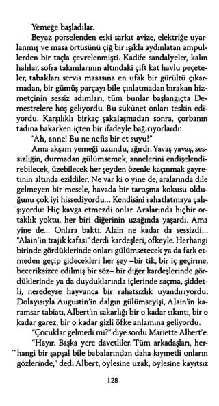 Yemeğe başladılar.
Beyaz porselenden eski sarkıt avize, elektriğe uyar­
lanmış ve masa örtüsünü çiğ bir ışıkla aydınlatan ampul­
lerden bir taçla çevrelenmişti. Kadife sandalyeler, kalın
halılar, sofra takımlarının altındaki çift kat havlu peçete­
ler, tabakları servis masasına en ufak bir gürültü çıkar­
madan, bir gümüş parçayı bile çınlatmadan bırakan hiz­
metçinin sessiz adımları, tüm bunlar başlangıçta De­
mestrelere hoş geliyordu. Bu sükunet onları teskin edi­
yordu. Karşılıklı birkaç şakalaşmadan sonra, çorbanın
tadına bakarken içten bir ifadeyle bağırıyorlardı:
"Ah, anne! Bu ne nefis bir et suyu!"
Ama akşam yemeği uzundu, ağırdı. Yavaş yavaş, ses­
sizliğin, durmadan gülümsemek, annelerini endişelendi­
rebilecek, üzebilecek her şeyden özenle kaçınmak gayre­
tinin altında ezildiler. Ne var ki o yine de, aralarında dile
gelmeyen bir mesele, havada bir tartışma kokusu oldu­
ğunu çok iyi hissediyordu... Kendisini rahatlatmaya çalı­
.şıyordu: Hiç kavga etmezdi onlar. Aralarında hiçbir or­
taklık yoktu, her biri diğerinin uzağında yaşardı. Ama
yine de... Onlara baktı. Alain ne kadar da sessizdi...
"Alain'in trajik kafası" derdi kardeşleri, öfkeyle. Herhangi
birinde gördüklerinde onları gülümsetecek ya da fark et­
meden geçip gidecekleri her şey -bir tik, bir iç geçirme,
beceriksizce edilmiş bir söz- bir diğer kardeşlerinde gör­
düklerinde ya da duyduklarında içlerinde saçma, şiddet­
li, neredeyse hayvanca bir rahatsızlık uyandırıyordu.
Dolayısıyla Augustin'in dalgın gülümseyişi, Alain'in ka­
ramsar tabiatı, Albert'in sakarlığı bir o kadar sıkıntı, bir o
kadar garez, bir o kadar gizli öfke anlamına geliyordu.
"Çocuklar gelmedi mi?" diye sordu Mariette Albert'e.
"Hayır. Başka yere davetliler. Tüm arkadaşları, her­
-- hangi bir şapşal bile babalarından daha kıymetli onların
gözlerinde," dedi Albert, öylesine uzak, öylesine kayıtsız
128
 
