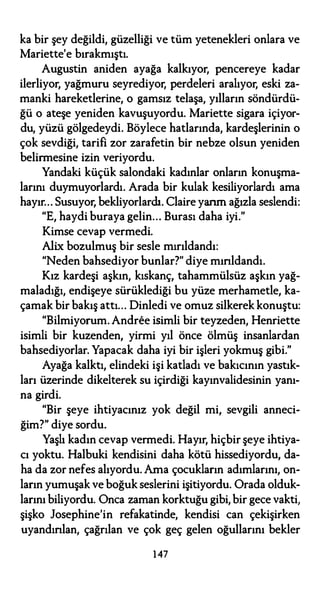 ka bir şey değildi, güzelliği ve tüm yetenekleri onlara ve
Mariette'e bırakmıştı.
Augustin aniden ayağa kalkıyor, pencereye kadar
ilerliyor, yağmuru seyrediyor, perdeleri aralıyor, eski za­
manki hareketlerine, o gamsız telaşa, yılların söndürdü­
ğü o ateşe yeniden kavuşuyordu. Mariette sigara içiyor­
du, yüzü gölgedeydi. Böylece hatlarında, kardeşlerinin o
çok sevdiği, tarifi zor zarafetin bir nebze olsun yeniden
belirmesine izin veriyordu.
Yandaki küçük salondaki kadınlar onların konuşma­
larını duymuyorlardı. Arada bir kulak kesiliyorlardı ama
hayır... Susuyor, bekliyorlardı. Claire yarım ağızla seslendi:
"E, haydi buraya gelin... Burası daha iyi."
Kimse cevap vermedi.
Alix bozulmuş bir sesle mırıldandı:
"Neden bahsediyor bunlar?" diye mırıldandı.
Kız kardeşi aşkın, kıskanç, tahammülsüz aşkın yağ­
maladığı, endişeye sürüklediği bu yüze merhametle, ka­
çamak bir bakış attı... Dinledi ve omuz silkerek konuştu:
"Bilmiyorum. Andree isimli bir teyzeden, Henriette
isimli bir kuzenden, yirmi yıl önce ölmüş insanlardan
bahsediyorlar. Yapacak daha iyi bir işleri yokmuş gibi."
Ayağa kalktı, elindeki işi katladı ve bakıcının yastık­
ları üzerinde dikelterek su içirdiği kayınvalidesinin yanı­
na girdi.
"Bir şeye ihtiyacınız yok değil mi, sevgili anneci­
ğim?" diye sordu.
Yaşlı kadın cevap vermedi. Hayır, hiçbir şeye ihtiya­
cı yoktu. Halbuki kendisini daha kötü hissediyordu, da­
ha da zor nefes alıyordu. Ama çocukların adımlarını, on­
ların yumuşak ve boğuk seslerini işitiyordu. Orada olduk­
larını biliyordu. Onca zaman korktuğu gibi, bir gece vakti,
şişko Josephine'in refakatinde, kendisi can çekişirken
uyandırılan, çağrılan ve çok geç gelen oğullarını bekler
147
 
