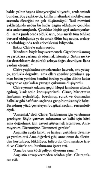 halde, yalnız başına ölmeyeceğini biliyordu, artık emindi
bundan. Boş yazlık evde, kılıfların altındaki mobilyaların
arasında öleceğini ne çok düşünmüştü! Tatil mevsimi
yaklaştığında neden bu kadar üzgün olduğunu çocuklar
asla anlamamışlardı. Çocuklar hiçbir şeyi anlamıyorlar­
dı... Ama şimdi orada olduklarını, onu ancak tüm tehlike
bertaraf olduğunda ya da ancak ölüm baş ucuna, araları­
na sokulduğunda terk edeceklerini biliyordu.
Bakıcı Claire'e sızlanıyordu:
"Kendisini böyle koyuvermemeli. Ciğerleri tıkanmış
ve yastıklara yaslanarak oturmak istemiyor. Sırtını ne ka­
dar desteklesem de, sürekli arkaya doğru devriliyor. Bana
yardım etseniz..."
Claire yaşlı kadını omuzlarından kavradı, onu yavaş­
ça, zorlukla doğrulttu ama elleri çözülür çözülmez şiş­
man beden yeniden kendini bırakıp yatağın dibine kadar
kayıyor ve ağır kafası yastığın çukuruna düşüyordu.
Claire yemek odasına geçti. hlepsi lambanın altında
eğilmiş, kısık sesle konuşuyorlardı. Claire, Mariette'in
lambanın aydınlattığı, bozulmuş, soluk ve dumandan
halkalar gibi hafifsan saçlarına garip bir tiksintiyle baktı.
Bu solmuş yüzü çevreleyen bu güzel saçlar... sersemleti­
ciydi.
"Annenizi," dedi Claire, "kaldırmam için yardımınız
gerekiyor. Böyle yatması solunumu ve kalbi için kötü
ama doğrulmak için gayret göstermek istemiyor. Anla­
mıyorum. Direnmiyor. Direnmesi gerekir."
Augustin ayağa kalktı ve hastayı yastıklara dayama­
ya yardım etti. Ama diğerleri gibi, anne onun da ellerin­
den kurtuluyor, bükülüyor, inliyordu. Onu sessizce izle­
di ve Claire'e onu bırakmasını işaret etti.
"Ama bu ona kötü geliyor, diyorum sana..."
Augustin cevap vermeden odadan çıktı. Claire tek­
rar etti:
1 48
 