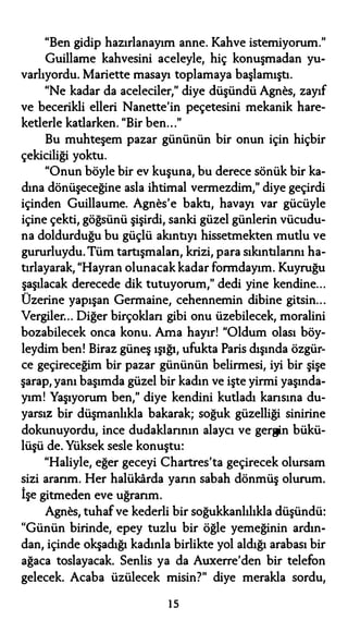 "Ben gidip hazırlanayım anne. Kahve istemiyorum."
Guillame kahvesini aceleyle, hiç konuşmadan yu­
varlıyordu. Mariette masayı toplamaya başlamıştı.
"Ne kadar da aceleciler," diye düşündü Agnes, zayıf
ve becerikli elleri Nanette'in peçetesini mekanik hare­
ketlerle katlarken. "Bir ben..."
Bu muhteşem pazar gününün bir onun için hiçbir
çekiciliği yoktu.
"Onun böyle bir ev kuşuna, bu derece sönük bir ka­
dına dönüşeceğine asla ihtimal vermezdim," diye geçirdi
içinden Guillaume. Agnes'e baktı, havayı var gücüyle
içine çekti, göğsünü şişirdi, sanki güzel günlerin vücudu­
na doldurduğu bu güçlü akıntıyı hissetmekten mutlu ve
gururluydu.Tüm tartışmaları, krizi, para sıkıntılarını ha­
tırlayarak, "Hayran olunacak kadar formdayım. Kuyruğu
şaşılacak derecede dik tutuyorum," dedi yine kendine...
Üzerine yapışan Germaine, cehennemin dibine gitsin...
Vergiler... Diğer birçokları gibi onu üzebilecek, moralini
bozabilecek onca konu. Ama hayır! "Oldum olası böy­
leydim ben! Biraz güneş ışığı, ufukta Paris dışında özgür­
ce geçireceğim bir pazar gününün belirmesi, iyi bir şişe
şarap, yanı başımda güzel bir kadın ve işte yirmi yaşında­
yım! Yaşıyorum ben," diye kendini kutladı kansına du­
yarsız bir düşmanlıkla bakarak; soğuk güzelliği sinirine
dokunuyordu, ince dudaklarının alaycı ve gergin bükü­
lüşü de. Yüksek sesle konuştu:
"Haliyle, eğer geceyi Chartres'ta geçirecek olursam
sizi ararım. Her halükarda yarın sabah dönmüş olurum.
İşe gitmeden eve uğrarım.
Agnes, tuhafve kederli bir soğukkanlılıkla düşündü:
"Günün birinde, epey tuzlu bir öğle yemeğinin ardın­
dan, içinde okşadığı kadınla birlikte yol aldığı arabası bir
ağaca toslayacak. Senlis ya da Auxerre'den bir telefon
gelecek. Acaba üzülecek misin?" diye merakla sordu,
ıs
 