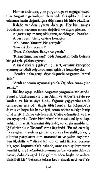 Hemen ardından, yine yorgunluğu ve soğuğu hisset­
tiler. Augustin gerindi, sinirle esnedi. Gri ışıkta, bu hasta
odasının hazin dağınıklığını düşmanca bir hisle süzdüler.
Rahibe yeniden uykuya dalmıştı. Her biri, sırayla
dudaklarını hastanın alnına değdirdi ve dışarı çıktılar.
Augustin uyumamış olduğunu, aç olduğunu hatırladı.
Albert derin bir iç çekişle konuştu:
"Ah! Aman Tanrım! Ne geceydi!"
"Eve mi dönüyorsun?"
"Evet. Geberdim. Banyo ve yatak."
"Kısmetlisin, hayvan!" dedi Augustin, belli belirsiz
bir çabayla gülümseyerek.
Alain dinlenmiş gibiydi. Şu sert, örtüsüz kanepede
uyumuştu; yüzü solgundu ama ışıklı ve huzurluydu.
"Benden daha genç," diye düşündü Augustin. "Aptal
aşık!"
"Artık annemin uyuması gerek. Öğleden sonra yine
geliriz."
Birlikte aşağı indiler. Augustin yorgunluktan sende­
liyordu. Uzaklaşmakta olan Alain ve Albert'i eliyle se­
lamladı ve bir taksiye bindi. Yağmur yağıyordu; aralık
camlardan sert bir rüzgar üfürüyordu. La Regence'da
durdu ve koyu bir kahve içti, sonra tekrar taksiye binip
ofisine gitti. Evine telefon etti. Claire dönmüştü ve ha­
len uyuyordu. Derin bir üzüntünün usul usul içini kap­
ladığını hissetti. Annesini düşündü, coşkuyla mırıldandı:
"Şükürler olsun Tanrım!"Ama üzgündü. "En saf, en müş­
fik sevgileri meydana getiren o sonsuz bezginlik, öfke, iç
sıkıntısı parçalarını kim utanmadan ve yalan söyleme­
den ölçebilir ki?" diye düşündü. O anki fiziksel yorgun­
luk, içsel hoşnutsuzluk halinde, annesinin iyileşmesinin
kendisi için, yüreğindeki savunmasız bir köşenin daha da
hassas, daha da ağrılı hale gelmesinden başka ne anlamı
olabilirdi ki? "Neticede tekrar keyif alacak neyi var? Ya-
162
 
