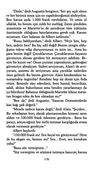 "Dinle," dedi Augustin bezgince, "her şey açık olsun
ve her birimiz senin için ne yapabileceğimizi söyleyelim.
Ben karına ayda 1 .000 frank verebilirim. Ve emin ol
ufaklık, bu benim için ciddi bir meblağ. Zaten ş'imdiden
annemizin ve Mariette'in de neredeyse tüm yükünün
üzerimizde olduğunu hatırlatmama gerek yok. Karımı
soyamam. Geri kalanını da Albert üstlensin."
"Bunu bekliyordum," dedi Albert. "Niye ben, hep
ben, sadece ben? Bu hiç adil değil! Benim zengin oldu­
ğumu tekrar edip duruyorsunuz ve sizin ise... Ama bu
para benim değil! Çocuklarımın. Çocuklarımın hayatını
güvenceye alması gereken bir sermayeye sahibim. Be­
nim bir kızım var! Onun çeyizini yapmalıyım, geleceğini
güvenceye almalıyım. Sizleri seviyorum, Alain'i de sevi­
yorum, annemi de seviyorum ama çocuklar sizlerden
önce gelmeli. Bu benim görevim. Alain kendininkini ta­
nımamakta özgürdür! Kendimi hep siz ikiniz için feda
ettim. Benimle alay ederdiniz, beni hantal, beceriksiz,
salak, akılsız bulurdunuz ama benden yararlanmayı da
iyi bilirdiniz! Babamız öldüğünde Mariette lehine miras­
tan feragat eden de ben olmadım mı?"
"Ben de," dedi Augustin. "Sanırım Demestrelerde
kan bağı pek değerli."
"Mesele sadece karım değil," dedi Alain. "Şeyden...
. Bir arkadaştan borç alarak plantasyondan hissemi satın
aldım ve 100.000 frank ödemem gerekiyor... Bana bu
parayı, isteyeceğiniz her türlü teminat karşılığında avans
olarak vermeniz gerekiyor."
Albert haykırdı:
"1 00.000 frank mı! Sen hayal mi görüyorsun? Hem
de bu akşam mı, hemen mi? Sen... Evet, sen komiksin
yahu!"
"Bana söz vermiştiniz..."
"Söz vermiştim ve sözümü tutmaya hazırım; karına
1 70
 