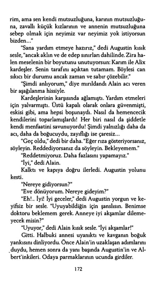 rim, ama sen kendi mutsuzluğuna, karının mutsuzluğu­
na, zavallı küçük kızlarının ve annenin mutsuzluğuna
sebep olmak için neyimiz var neyimiz yok istiyorsun
bizden..."
"Sana yardım etmeye hazırız," dedi Augustin kısık
sesle, "ancak aklın ve de edep sınırlan dahilinde. Zira ha­
len meselenin bir boyutunu unutuyorsun: Karım ile Alix
kardeşler. Senin tarafını açıktan tutamam. Böylesi can
sıkıcı bir durumu ancak zaman ve sabır çözebilir."
"Şimdi anlıyorum," diye mırıldandı Alain acı veren
bir aşağılanma hissiyle.
Kardeşlerinin karşısında ağlamıştı. Yardım etmeleri
için yalvarmıştı. Üstü kapalı olarak onlara güvenmişti,
eskisi gibi, ama hepsi boşunaydı. Nasıl da hemencecik
kendilerini toparlamışlardı! Her biri nasıl da şiddetle
kendi menfaatini savunuyordu! Şimdi yalnızlığı daha da
acı, daha da boğucuydu, zayıflığı ise çaresiz...
"Geç oldu," dedi bir daha. "Eğer rıza gösteriyorsanız,
söyleyin. Reddediyorsanız da söyleyin. Bekleyemem."
"Reddetmiyoruz. Daha fazlasını yapamayız."
"İyi," dedi Alain.
Kalktı ve kapıya doğru ilerledi. Augustin yolunu
kesti.
"Nereye gidiyorsun?"
"Eve dönüyorum. Nereye gideyim?"
"Eh! .. İyi! İyi geceler," dedi Augustin yorgun ve ke­
yifsiz bir sesle. "Uyuyabildiğin için şanslısın. Benimse
doktoru beklemem gerek. Anneye iyi akşamlar dileme­
yecek misin?"
"Uyuyor," dedi Alain kısık sesle. "İyi akşamlar!"
Gitti. Halbuki annesi uyanıktı ve kavganın boğuk
yankısını dinliyordu. Önce Alain'in uzaklaşan adımlarını
,duydu, hemen sonra da yanı başında Augustin'in ve Al­
bert'inkileri. Odaya parmaklarının ucunda girdiler.
1 72
 