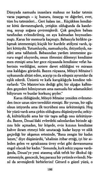 Dünyada namuslu insanlara mahsus ne kadar tatmin
varsa yaşamıştı - iç huzuru, özsaygı ve diğerleri, evet,
tüm bu tatminleri... Geri kalanı ise... Küçükken kendisi­
ne kötü davranmışlardı, yetişkin olduğunda da kandır­
mış, soyup soğana çevirmişlerdi. Çok gençken babası
tarafından evlendirilmiş, on aya kalmadan boynuzlan­
mıştı. Karısı bir memurla kaçmıştı. Babasıyla birlikte ça­
lışmak istememişti; küçük bir kurdele atölyesi vardı, iş­
leri kötüydü. Tutumluydu, namusluydu, ihtiyatlıydı, na­
zikti ama talihsizdi. Babasından yardım istemesine gu­
ruru engel oluyordu, onun ölmesini dilemeyi kendisine
men etmişti ama her gece rüyasında kendisine vefat ha­
berinin verildiğini, notere davet edildiğini ve mirasın
ona kaldığını görürdü. Bazen rüyasına, Mösyö Mitaine'i
uykusunda altüst eden, acayip ya da edepsiz ayrıntılar da
eşlik ederdi. Üzüntü ve kafa karışıklığıyla kendine tek­
rarlardı: "De Maistre'nin dediği gibi; bir alçağın kalbin­
den geçenleri bilmiyorum ama namuslu bir adamınkileri
biliyorum ve bunlar korkunç şeyler."
Karısı öldüğünde, Mösyö Mitaine yeniden evlenme­
den önce uzun süre tereddüt etmişti. Bir yuvası, bir oğlu
olsun istiyordu ama ilk tecrübesi onu ürkütmüştü. Hoş
bir yüzü vardı ama çirkin olduğunu düşünüyordu; zekiy­
di, kültürlüydü ama bir tür taşra saflığı onu ürkütüyor­
du. Bazen, Douai'daki evlerdeki salonlardan birinde ağ­
zını bile açmadan, bir köşede, evin kızının kendisine
kahve ikram etmeyi bile unutacağı kadar kayıp ve silik
geçirdiği bir akşamın ertesinde, "Bana zengin bir kadın
lazım," diye düşünürdü, "ahalinin itibar ettiği, iyi bir ai­
leden gelen ve aptalcasına üvey evlat gibi davranmama
engel olacak bir kadın." Sonunda, kırksekiz yaşına vardı­
ğında, Douai'ye yeni atanmış ufak tefek bir ilkokul öğ­
retmeniyle, gencecik, beş parasız bir yetimleevlendi. Na­
sıl da sevmişlerdi birbirlerini! Gerard o güzel yüzü, o
186
 