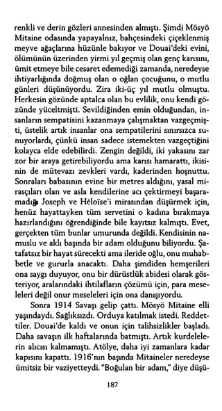 renkli ve derin gözleri annesinden almıştı. Şimdi Mösyö
Mitaine odasında yapayalnız, bahçesindeki çiçeklenmiş
meyve ağaçlarına hüzünle bakıyor ve Douai'deki evini,
ölümünün üzerinden yirmi yıl geçmiş olan genç kansını,
ümit etmeye bile cesaret edemediği zamanda, neredeyse
ihtiyarlığında doğmuş olan o oğlan çocuğunu, o mutlu
günleri düşünüyordu. Zira iki-üç yıl mutlu olmuştu.
Herkesin gözünde aptalca olan bu evlilik, onu kendi gö­
zünde yüceltmişti. Sevildiğinden emin olduğundan, in­
sanların sempatisini kazanmaya çalışmaktan vazgeçmiş­
ti, üstelik artık insanlar ona sempatilerini sınırsızca su­
nuyorlardı, çünkü insan sadece istemekten vazgeçtiğini
kolayca elde edebilirdi. Zengin değildi, iki yakasını zar
zor bir araya getirebiliyordu ama kansı hamarattı, ikisi­
nin de mütevazı zevkleri vardı, kaderinden hoşnuttu.
Sonraları babasının evine bir metres aldığını, yasal mi­
rasçıları olan ve asla kendilerine acı çektirmeyi başara­
madığı Joseph ve Helolse'i mirasından düşürmek için,
henüz hayattayken tüm servetini o kadına bırakmaya
hazırlandığını öğrendiğinde bile kayıtsız kalmıştı. Evet,
gerçekten tüm bunlar umurunda değildi. Kendisinin na­
muslu ve aklı başında bir adam olduğunu biliyordu. Şa­
tafatsız bir hayat sürecekti ama ileride oğlu, onu muhab­
betle ve gururla anacaktı. Daha şimdiden hemşerileri
ona saygı duyuyor, onu bir dürüstlük abidesi olarak gös­
teriyor, aralarındaki ihtilafların çözümü için, para mese­
leleri değil onur meseleleri için ona danışıyordu.
Sonra 1914 Savaşı gelip çattı. Mösyö Mitaine elli
yaşındaydı. Sağlıksızdı. Orduya katılmak istedi. Reddet­
tiler. Douai'de kaldı ve onun için talihsizlikler başladı.
Daha savaşın ilk haftalarında batmıştı. Artık kurdelele­
rin alıcısı kalmamıştı. Atölye, daha iyi zamanlara kadar
kapısını kapattı. 1 9 16'nın başında Mitaineler neredeyse
ümitsiz bir vaziyetteydi. "Boğulan bir adam," diye düşü-
1 87
 