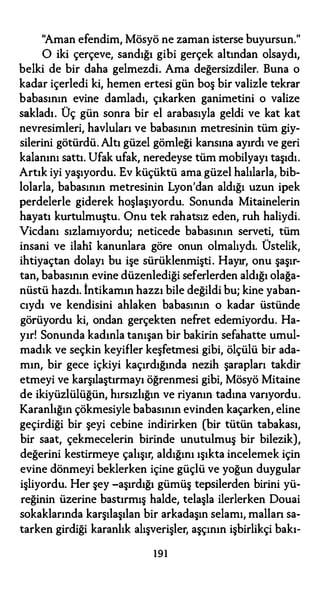 "Aman efendim, Mösyö ne zaman isterse buyursun."
O iki çerçeve, sandığı gibi gerçek altından olsaydı,
belki de bir daha gelmezdi. Ama değersizdiler. Buna o
kadar içerledi ki, hemen ertesi gün boş bir valizle tekrar
babasının evine damladı, çıkarken ganimetini o valize
sakladı. Üç gün sonra bir el arabasıyla geldi ve kat kat
nevresimleri, havluları ve babasının metresinin tüm giy­
silerini götürdü. Altı güzel gömleği kansına ayırdı ve geri
kalanını sattı. Ufak ufak, neredeyse tüm mobilyayı taşıdı.
Artık iyi yaşıyordu. Ev küçüktü ama.güzel halılarla, bib­
lolarla, babasının metresinin Lyon'dan aldığı uzun ipek
perdelerle giderek hoşlaşıyordu. Sonunda Mitainelerin
hayatı kurtulmuştu. Onu tek rahatsız eden, ruh haliydi.
Vicdanı sızlamıyordu; neticede babasının serveti, tüm
insani ve ilahi kanunlara göre onun olmalıydı. Üstelik,
ihtiyaçtan dolayı bu işe sürüklenmişti. Hayır, onu şaşır­
tan, babasının evine düzenlediği seferlerden aldığı olağa­
nüstü hazdı. İntikamın hazzı bile değildi bu; kine yaban­
cıydı ve kendisini ahlaken babasının o kadar üstünde
görüyordu ki, ondan gerçekten nefret edemiyordu. Ha­
yır! Sonunda kadınla tanışan bir bakirin sefahatte umul­
madık ve seçkin keyifler keşfetmesi gibi, ölçülü bir ada­
mın, bir gece içkiyi kaçırdığında nezih şarapları takdir
etmeyi ve karşılaştırmayı öğrenmesi gibi, Mösyö Mitaine
de ikiyüzlülüğün, hırsızlığın ve riyanın tadına varıyordu.
Karanlığın çökmesiyle babasının evinden kaçarken, eline
geçirdiği bir şeyi cebine indirirken (bir tütün tabakası,
bir saat, çekmecelerin birinde unutulmuş bir bilezik),
değerini kestirmeye çalışır, aldığını ışıkta incelemek için
evine dönmeyi beklerken içine güçlü ve yoğun duygular
işliyordu. Her şey -aşırdığı gümüş tepsilerden birini yü­
reğinin üzerine bastırmış halde, telaşla ilerlerken Douai
sokaklarında karşılaşılan bir arkadaşın selamı, mallan sa­
tarken girdiği karanlık alışverişler, aşçının işbirlikçi bakı-
191
 