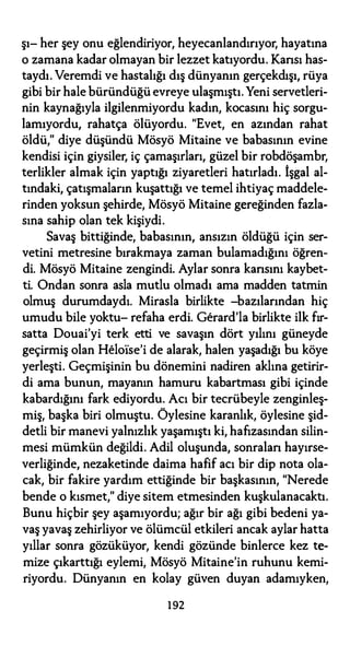 şı- her şey onu eğlendiriyor, heyecanlandırıyor, hayatına
o zamana kadar olmayan bir lezzet katıyordu. Kansı has­
taydı. Veremdi ve hastalığı dış dünyanın gerçekdışı, rüya
gibi bir hale büründüğü evreye ulaşmıştı. Yeni servetleri­
nin kaynağıyla ilgilenmiyordu kadın, kocasını hiç sorgu­
lamıyordu, rahatça ölüyordu. "Evet, en azından rahat
öldü," diye düşündü Mösyö Mitaine ve babasının evine
kendisi için giysiler, iç çamaşırları, güzel bir robdöşambr,
terlikler almak için yaptığı ziyaretleri hatırladı. İşgal al­
tındaki, çatışmaların kuşattığı ve temel ihtiyaç maddele­
rinden yoksun şehirde, Mösyö Mitaine gereğinden fazla­
sına sahip olan tek kişiydi.
Savaş bittiğinde, babasının, ansızın öldüğü için ser­
vetini metresine bırakmaya zaman bulamadığını öğren­
di. Mösyö Mitaine zengindi. Aylar sonra kansını kaybet­
ti. Ondan sonra asla mutlu olmadı ama madden tatmin
olmuş durumdaydı. Mirasla birlikte -bazılarından hiç
umudu bile yoktu- refaha erdi. Gerard'la birlikte ilk fır­
satta Douai'yi terk etti ve savaşın dört yılını güneyde
geçirmiş olan Helo1se'i de alarak, halen yaşadığı bu köye
yerleşti. Geçmişinin bu dönemini nadiren aklına getirir­
di ama bunun, mayanın hamuru kabartması gibi içinde
kabardığını fark ediyordu. Acı bir tecrübeyle zenginleş­
miş, başka biri olmuştu. Öylesine karanlık, öylesine şid­
detli bir manevi yalnızlık yaşamıştı ki, hafızasından silin­
mesi mümkün değildi. Adil oluşunda, sonralan hayırse­
verliğinde, nezaketinde daima hafif acı bir dip nota ola­
cak, bir fakire yardım ettiğinde bir başkasının, "Nerede
bende o kısmet," diye sitem etmesinden kuşkulanacaktı.
Bunu hiçbir şey aşamıyordu; ağır bir ağı gibi bedeni ya­
vaş yavaş zehirliyor ve ölümcül etkileri ancak aylar hatta
yıllar sonra gözüküyor, kendi gözünde binlerce kez te­
mize çıkarttığı eylemi, Mösyö Mitaine'in ruhunu kemi­
riyordu. Dünyanın en kolay güven duyan adamıyken,
192
 