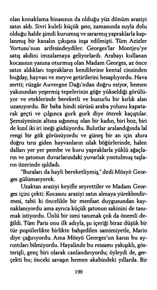 olan konaklama binasının da olduğu yüz dönüm araziyi
satın aldı. Sivri kuleli küçük şato, zamanında suyla dolu
olduğu halde şimdi kurumuş ve sararmış yapraklarla kap­
lanmış bir kanalın çıkışına inşa edilmişti. Tüm Azizler
Yortusu'nun arifesindeydiler. Georges'lar Montjeu'ye
satış akdini imzalamaya geliyorlardı. Arabayı kullanan
kocasının yanına oturmuş olan Madam Georges, az önce
satın aldıkları toprakların kendilerine kental cinsinden
buğday, hayvan ve meyve getirilerini hesaplıyordu. Hava
sertti; rüzgar Auvergne Dağı'ndan doğru esiyor, hemen
yakınından yeşermiş tepelerinin göğe yükseldiği görülü­
yor ve eteklerinde bereketli ve huzurlu bir kırlık alan
uzanıyordu. Bir baba hindi sürüsü araba yolunu kapata­
rak geçti ve çılgınca gurk gurk diye öterek kaçıştılar.
Şemsiyesinin altına sığınmış olan bir kadın, biri boz, biri
de kızıl iki iri ineği güdüyordu. Bulutlar aralandığında lal
rengi bir gök görünüyordu ve güneş bir an için ahıra
doğru tırıs giden hayvanların ıslak böğürlerinde, halen
dallan yer yer pembe ve kuru yapraklarla yüklü ağaçla­
rın ve şatonun duvarlarındaki yuvarlak yontulmuş taşla­
rın üzerinde ışıldadı.
"Buraları da hayli bereketliymiş," dedi Mösyö Geor­
ges gülümseyerek.
Uzaktan araziyi keyifle seyrettiler ve Madam Geor­
ges içini çekti: Kocasını araziyi satın almaya yüreklendir­
mesi, tabii ki öncelikle bir menfaat duygusundan kay­
naklanıyordu ama ayrıca küçük şatonun sakinini de tanı­
mak istiyordu. Ünlü bir ismi tanımak çok da önemli de­
ğildi. Tüm Paris onu ilk adıyla, şu içeriği biraz düşük bir
tür popülerlikte birlikte bahşedilen samimiyetle, Mario
diye çağırıyordu. Ama Mösyö Georges'un kansı bu ay­
rıntıları bilmiyordu. Hayalinde bu ressamı yakışıklı, gös­
terişli, genç biri olarak canlandırıyordu; öyleydi de, ger­
çekti bu; önceki savaşın hemen akabindeki yıllarda. Bir
199
 