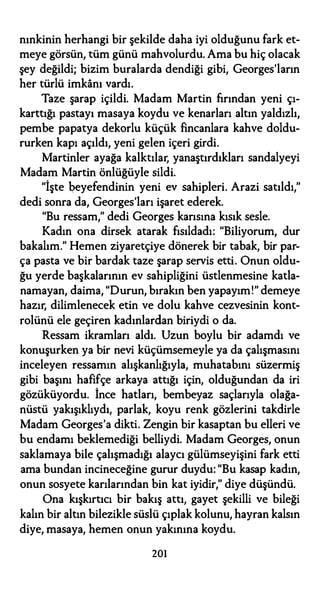 nınkinin herhangi bir şekilde daha iyi olduğunu fark et­
meye görsün, tüm günü mahvolurdu. Ama bu hiç olacak
şey değildi; bizim buralarda dendiği gibi, Georges'ların
her türlü imkanı vardı.
Taze şarap içildi. Madam Martin fırından yeni çı­
karttığı pastayı masaya koydu ve kenarları altın yaldızlı,
pembe papatya dekorlu küçük fincanlara kahve doldu­
rurken kapı açıldı, yeni gelen içeri girdi.
Martinler ayağa kalktılar, yanaştırdıkları sandalyeyi
Madam Martin önlüğüyle sildi.
"İşte beyefendinin yeni ev sahipleri. Arazi satıldı,"
dedi sonra da, Georges'ları işaret ederek.
"Bu ressam," dedi Georges karısına kısık sesle.
Kadın ona dirsek atarak fısıldadı: "Biliyorum, dur
bakalım." Hemen ziyaretçiye dönerek bir tabak, bir par­
ça pasta ve bir bardak taze şarap servis etti. Onun oldu­
ğu yerde başkalarının ev sahipliğini üstlenmesine katla­
namayan, daima, "Durun, bırakın ben yapayım!" demeye
hazır, dilimlenecek etin ve dolu kahve cezvesinin kont­
rolünü ele geçiren kadınlardan biriydi o da.
Ressam ikramları aldı. Uzun boylu bir adamdı ve
konuşurken ya bir nevi küçümsemeyle ya da çalışmasını
inceleyen ressamın alışkanlığıyla, muhatabını süzermiş
gibi başını hafifçe arkaya attığı için, olduğundan da iri
gözüküyordu. İnce hatları, bembeyaz saçlarıyla olağa­
nüstü yakışıklıydı, parlak, koyu renk gözlerini takdirle
Madam Georges'a dikti. Zengin bir kasaptan bu elleri ve
bu endamı beklemediği belliydi. Madam Georges, onun
saklamaya bile çalışmadığı alaycı gülümseyişini fark etti
ama bundan incineceğine gurur duydu: "Bu kasap kadın,
onun sosyete karılarından bin kat iyidir," diye düşündü.
Ona kışkırtıcı bir bakış attı, gayet şekilli ve bileği
kalın bir altın bilezikle süslü çıplak kolunu, hayran kalsın
diye, masaya, hemen onun yakınına koydu.
201
 