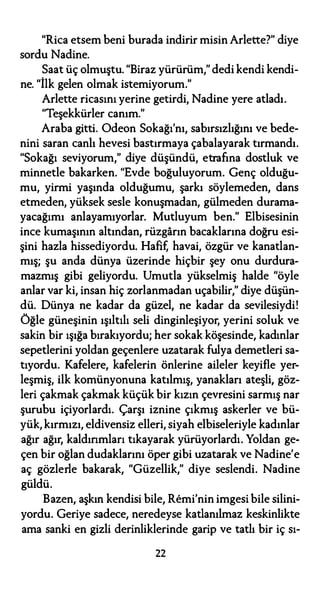 "Rica etsem beni burada indirir misin Arlette?" diye
sordu Nadine.
Saat üç olmuştu. "Biraz yürürüm," dedi kendi kendi-
ne. "İlk gelen olmak istemiyorum."
Arlette ricasını yerine getirdi, Nadine yere atladı.
"Teşekkürler canım."
Araba gitti. Odeon Sokağı'nı, sabırsızlığını ve bede­
nini saran canlı hevesi bastırmaya çabalayarak tırmandı.
"Sokağı seviyorum," diye düşündü, etrafına dostluk ve
minnetle bakarken. "Evde boğuluyorum. Genç olduğu­
mu, yirmi yaşında olduğumu, şarkı söylemeden, dans
etmeden, yüksek sesle konuşmadan, gülmeden durama­
yacağımı anlayamıyorlar. Mutluyum ben." Elbisesinin
ince kumaşının altından, rüzgarın bacaklarına doğru esi­
şini hazla hissediyordu. Hafif, havai, özgür ve kanatlan­
mış; şu anda dünya üzerinde hiçbir şey onu durdura­
mazmış gibi geliyordu. Umutla yükselmiş halde "öyle
anlar var ki, insan hiç zorlanmadan uçabilir," diye düşün­
dü. Dünya ne kadar da güzel, ne kadar da sevilesiydi!
Öğle güneşinin ışıltılı seli dinginleşiyor, yerini soluk ve
sakin bir ışığa bırakıyordu; her sokak köşesinde, kadınlar
sepetlerini yoldan geçenlere uzatarak fulya demetleri sa­
tıyordu. Kafelere, kafelerin önlerine aileler keyifle yer­
leşmiş, ilk komünyonuna katılmış, yanakları ateşli, göz­
leri çakmak çakmak küçük bir kızın çevresini sarmış nar
şurubu içiyorlardı. Çarşı iznine çıkmış askerler ve bü­
yük, kırmızı, eldivensiz elleri, siyah elbiseleriyle kadınlar
ağır ağır, kaldırımları tıkayarak yürüyorlardı. Yoldan ge­
çen bir oğlan dudaklarını öper gibi uzatarak ve Nadine'e
aç gözlerle bakarak, "Güzellik," diye seslendi. Nadine
güldü.
Bazen, aşkın kendisi bile, Remi'nin imgesi bile silini­
yordu. Geriye sadece, neredeyse katlanılmaz keskinlikte
ama sanki en gizli derinliklerinde garip ve tatlı bir iç sı-
22
 