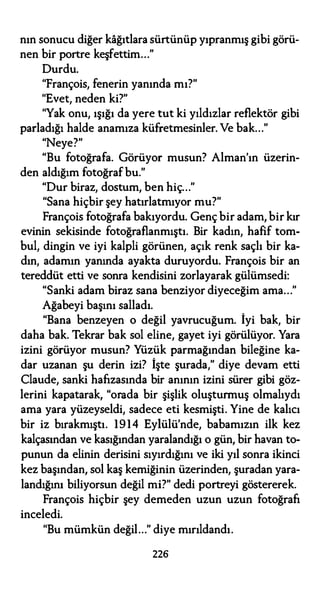 nın sonucu diğer kağıtlara sürtünüp yıpranmış gibi görü­
nen bir portre keşfettim..."
Durdu.
"François, fenerin yanında mı?"
"Evet, neden ki?"
"Yak onu, ışığı da yere tut ki yıldızlar reflektör gibi
parladığı halde anamıza küfretmesinler. Ve bak..."
"Neye?"
"Bu fotoğrafa. Görüyor musun? Alman'ın üzerin-
den aldığım fotoğrafbu."
"Dur biraz, dostum, ben hiç..."
"Sana hiçbir şey hatırlatmıyor mu?"
François fotoğrafa bakıyordu. Genç bir adam, bir kır
evinin sekisinde fotoğraflanmıştı. Bir kadın, hafif tom­
bul, dingin ve iyi kalpli görünen, açık renk saçlı bir ka­
dın, adamın yanında ayakta duruyordu. François bir an
tereddüt etti ve sonra kendisini zorlayarak gülümsedi:
"Sanki adam biraz sana benziyor diyeceğim ama..."
Ağabeyi başını salladı.
"Bana benzeyen o değil yavrucuğum. İyi bak, bir
daha bak. Tekrar bak sol eline, gayet iyi görülüyor. Yara
izini görüyor musun? Yüzük parmağından bileğine ka­
dar uzanan şu derin izi? İşte şurada," diye devam etti
Claude, sanki hafızasında bir anının izini sürer gibi göz­
lerini kapatarak, "orada bir şişlik oluşturmuş olmalıydı
ama yara yüzeyseldi, sadece eti kesmişti. Yine de kalıcı
bir iz bırakmıştı. 1914 Eylülü'nde, babamızın ilk kez
kalçasından ve kasığından yaralandığı o gün, bir havan to­
punun da elinin derisini sıyırdığını ve iki yıl sonra ikinci
kez başından, sol kaş kemiğinin üzerinden, şuradan yara­
landığını biliyorsun değil mi?" dedi portreyi göstererek.
François hiçbir şey demeden uzun uzun fotoğrafı
inceledi.
"Bu mümkün değil..." diye mırıldandı.
226
 