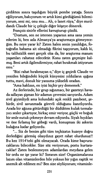 çirdikten sonra taşıdığım büyük pembe yatağa. Sonra
eğiliyorum, bakıyorum ve artık kimi gördüğümü bilemi­
yorum, seni mi, onu mu... Ah, o lanet rüya," diye mırıl­
dandı Claude bir iç çekişle diğer köşeye dönerek.
François sinirle ellerini kavuşturup çözdü.
"Dostum, sen ne istersen yaparsın ama sana yemin
ederim ki, ben asla Almanya'ya araştırmaya gitmeyece­
ğim. Bu neye yarar ki? Zaten halen senin yanıldığın, fo­
toğrafın babama ait olmadığı fikrini taşıyorum, kaldı ki,
bu talihsizlik eseri gerçek olsa da, bir araştırma masum
yaşamları rahatsız edecektir. Konu zaten geçmişte kal­
mış. Beni artık ilgilendirmiyor, rahat bırakmak istiyorum
onu."
"Bizi rahat bırakmayan o," diye iç geçirdi Claude ve
yeniden bileğindeki küçük künyesini yıldızların ışığına
tuttu, mavi, donuk bir yansıma yükseldi oradan.
"Ama haklısın, en iyisi hiçbir şey dememek."
Az ilerlerinde, bir grup sığınmacı, bir gazeteyi hava­
da sallayan şişman bir adamın çevresini sarıyordu. Adam
sivil giyimliydi ama kolundaki açık renkli pazıbent, şe­
hirde, sivil savunmada görevli olduğunu kanıtlıyordu.
Arada bir ağzına götürdüğü bir düdükten kulak tırmala­
yıcı sesler çıkartıyor, birkaç emir veriyor, güçlü ve boğuk
bir sesle nutuk çekmeye devam ediyordu. Siyah bıyıkları
ve öne fırlamış bir göbeği vardı, konuşması iki askerin
kulağına kadar geliyordu.
"... Siz de benim gibi tüm teçhizatın kuzeye doğru
ilerlediğini görmüş olsaydınız gayet rahat olurdunuz!!
Bu kez 1914'teki gibi olmayacak. Orada kime başvura­
caklarını bilecekler. Size söz veriyorum, postu kurtara­
caklar! Zaten beslenmeyen adamlardan meydana gelen
bir ordu ne işe yarar ki? Sorarım size! Organizmalarına
lazım olan vitaminlerden bile yoksun bir yığın raşitik ve
anemik alt edilmez mi? Ben size söylüyorum; vitaminle-
231
 