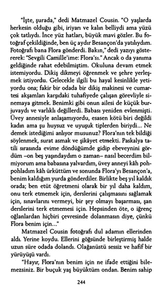 "İşte, şurada," dedi Matmazel Cousin. "O yaşlarda
herkesin olduğu gibi, iriyan ve kalın belliydi ama yüzü
çok tatlıydı. İnce yüz hatları, büyük mavi gözler. Bu fo­
toğrafçekildiğinde, ben üç aydır Besançon'da yatılıydım.
Fotoğrafı bana Flora gönderdi. Bakın," dedi yazıyı göste­
rerek: "Sevgili Carriille'ime: Flora'sı." Ancak o da yanıma
geldiğinde rahat edebilmiştim. Okuluna devam etmek
istemiyordu. Dikiş dikmeyi öğrenmek ve şehre yerleş­
mek istiyordu. Gelecekle ilgili bu hayal kesinlikle yeti­
yordu ona; fakir bir odada bir dikiş makinesi ve cumar­
tesi akşamlan karşıdaki tuhafiyede çalışan görevliyle si­
nemaya gitmek. Benimki gibi onun ailesi de küçük bur­
juvaydı ve varlıklı değillerdi. Babası yeniden evlenmişti.
Üvey annesiyle anlaşamıyordu, esasen kötü biri değildi
kadın ama şu huysuz ve uyuşuk tiplerden biriydi... Ne
demek istediğimi anlıyor musunuz? Flora'nın tek bildiği
söylenmek, surat asmak ve şikayet etmekti. Paskalya ta­
tili sırasında evime döndüğümde gidip ebeveynini gör­
düm -on beş yaşındaydım o zaman- nasıl becerdim bil­
miyorum ama babasına yalvardım, üvey anneyi kah poh­
pohladım kah ürküttüm ve sonunda Flora'yı Besançon'a,
benim kaldığım yurda gönderdiler. Birlikte beş yıl kaldık
orada; ben etüt öğretmeni olarak bir yıl daha kaldım,
onu terk etmemek için, derslerini çalışmasıni sağlamak
için, sınavlarını vermeyi, bir şey olmayı başarması, şan
derslerini terk etmemesi için. Hepsinden öte, o iğrenç
oğlanlardan hiçbiri çevresinde dolanmasın diye, çünkü
Flora benim için..."
Matmazel Cousin fotoğrafı dul adamın ellerinden
aldı. Yerine koydu. Ellerini göğsünde birleştirmiş halde
uzun süre odada dolandı. Olağanüstü sessiz ve hafif bir
yürüyüşü vardı.
"Hayır, Flora'nın benim için ne ifade ettiğini bile­
mezsiniz. Bir buçuk yaş büyüktüm ondan. Benim sahip
244
 