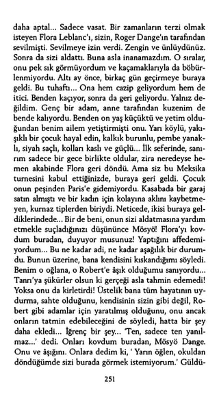 daha aptal... Sadece vasat. Bir zamanların terzi olmak
isteyen Flora Leblanc'ı, sizin, Roger Dange'ın tarafından
sevilmişti. Sevilmeye izin verdi. Zengin ve ünlüydünüz.
Sonra da sizi aldattı. Buna asla inanamazdım. O sıralar,
onu pek sık görmüyordum ve kaçamaklarıyla da böbür­
lenmiyordu. Altı ay önce, birkaç gün geçirmeye buraya
geldi. Bu tuhaftı... Ona hem cazip geliyordum hem de
itici. Benden kaçıyor, sonra da geri geliyordu. Yalnız de­
ğildim. Genç bir adam, anne tarafından kuzenim de
bende kalıyordu. Benden on yaş küçüktü ve yetim oldu­
ğundan benim ailem yetiştirmişti onu. Yan köylü, yakı­
şıklı bir çocuk hayal edin, kalkık burunlu, pembe yanak­
lı, siyah saçlı, kollan kaslı ve güçlü... İlk seferinde, sanı­
rım sadece bir gece birlikte oldular, zira neredeyse he­
men akabinde Flora geri döndü. Ama siz bu Meksika
turnesini kabul ettiğinizde, buraya geri geldi. Çocuk
onun peşinden Paris'e gidemiyordu. Kasabada bir garaj
satın almıştı ve bir kadın için kolayına aklını kaybetme­
yen, kurnaz tiplerden biriydi. Neticede, ikisi buraya gel­
diklerindede... Bir de beni, onun sizi aldatmasına yardım
etmekle suçladığınızı düşününce Mösyö! Flora'yı kov­
dum buradan, duyuyor musunuz! Yaptığını affedemi­
yordum... Bu ne kadar adi, ne kadar aşağılık bir durum­
du. Bunun üzerine, bana kendisini kıskandığımı söyledi.
Benim o oğlana, o Robert'e aşık olduğumu sanıyordu...
Tann'ya şükürler olsun ki gerçeği asla tahmin edemedi!
Yoksa onu da kirletirdi! Üstelik bana tüm hayatının uy­
durma, sahte olduğunu, kendisinin sizin gibi değil, Ro­
bert gibi adamlar için yaratılmış olduğunu, onu ancak
onların tatmin edebileceğini de söyledi, hatta bir şey
daha ekledi... İğrenç bir şey... 'Ten, sadece ten yanıl­
maz...' dedi. Onları kovdum buradan, Mösyö Dange.
Onu ve aşığını. Onlara dedim ki, ' Yarın öğlen, okuldan
döndüğümde sizi burada görmek istemiyorum.' Güldü-
251
 