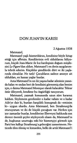 DON JUAN'IN KARISI
2 Ağustos 1 938
Matmazel,
Matmazel yaşlı hizmetkarını, kendisine böyle hitap
ettiği için affetsin. Kendilerinin evli olduklarını biliyo­
rum, küçük Jean-Marie ile kız kardeşinin doğum müjde­
sini Le Figaro'dan aldım. Matmazel'i en derin saygılarım­
la tebrik ederim. Küçükler şimdilerde dört ve iki yaşla­
rında olmalılar. Ne tatlı! Çocukların sadece anneye ait
oldukları, en hassas yaşlar bunlar.
Ama Matmazel'in on iki yaşına kadar ailesinin yanın­
da kalan ve ondan beri de kendisini görmemiş olan benim
için, o daima Matmazel Monique olarak kalacaktır. Tekrar
özür dileyerek, kendime bu özgürlüğü tanıyorum.
Matmazel, yazmak konusunda uzun süre kararsız
kaldım. Söylemem gerekenler o kadar vahim ve o kadar
Aile'ye dair ki, bunları karşılıklı konuşmak da -eminim
ki- uygun olurdu. Ama Matmazel, ben Strasbourg'da
oturuyorum ve iki de küçük çocuğum var. Herkes için
zor zamanlar bunlar, kendilerine Ebeveyni hakkında son
derece önemli şeyler söyleyecek olsam da, Matmazel'in
de, kuşkusuz unuttuğu eski bir hizmetçiyi görmek için
Paris'ten kalkıp Strasbourg'a geleceğini zannetmem. Ne­
ticede ölen ölmüş ve kimseden, belki de artık Matmazel'i
255
 