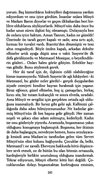 yorum. Baş hizmetkarın kokteylleri dağıtmasına yardım
ediyordum ve onu iyice gördüm. İnsanlar onlara Mösyö
ve Madam Baron diyorlar ve geçen ilkbahardan beri bir­
likte olduklarını söylüyorlardı. Mösyö'nün daha önce bu
kadar uzun süren ilişkisi hiç olmamıştı. Dolayısıyla ben
de onlara iyice baktım. Aman Tannın, kadın ne güzeldi!
Üzerinde ön tarafı gayet kapalı ve sade, ama sırtı açık,
kırmızı bir tuvalet vardı. Biarritz'den dönmüştü ve teni
altın rengindeydi. Böyle önden kapalı, arkadan dekolte
elbiseler artık ayağa düştü ama o vakit Sosyete'de ilk
defa görülüyordu ve Matmazel Monique, o beyefendile­
rin gözleri... Onları halen görür gibiyim. Erkekler hay­
van gibidir. Bunu söylemek gerek.
Her iki taraf için de, ilişkinin ciddi olabileceğine
kimse inanmıyordu. Yüksek Sosyete'de aşk hikayeleri -ki
Matmazel, bu gözler neler gördü!- gerçek duygulardan
ziyade cemiyeti kendine hayran bırakmak için yaşanır.
Biraz eğlence, güzel elbiseler, hoş iç çamaşırları, birkaç
kırıcı söz, bir tutam kıskançlık ve sonra elveda, sıradaki.
Ama Mösyö ve sevgilisi için gerçekten ortada aşk oldu­
ğuna inanmalıydı. Bir hırsız gibi gelir aşk. Kalbinizi çal­
dığında daha adını bilmiyorsunuzdur. Ne kadınlar gör­
müş Mösyö'nün ilk kez başına gelir gibiydi. Her zaman
neşeli ve şakacı olan adam solmuştu, kederliydi. Kadın
ise onu gözleriyle yiyordu. Aramızda, boşanmanın yakın
olduğunu konuşmaya başlamıştık. Boşanma, her ikisinin
de daha başlangıçta, neredeyse hemen, bunu arzulayaca­
ğı kesindi ama Madam'ın tarafından gelen tüm Servet
Mösyö'nün elini kolunu bağlıyordu. Çocuklar da, belki.
Matmazel'i ne zavallı Ebeveyni hakkında kötü düşünce­
lere sevk etmek, ne de bütün bu olan bitenin ortasında,
kardeşleriyle birlikte unutulmuş olduğuna inandırmak.
Tekrar ediyorum, Mösyö elbette kötü biri değildi. Ço­
cuklarından dolayı boşanmaktan korktuğuna eminim,
261
 