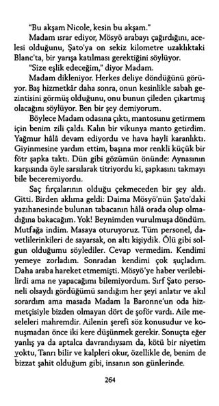 "Bu akşam Nicole, kesin bu akşam."
Madam ısrar ediyor, Mösyö arabayı çağırdığını, ace­
lesi olduğunu, Şato'ya on sekiz kilometre uzaklıktaki
Blanc'ta, bir yarışa katılması gerektiğini söylüyor.
"Size eşlik edeceğim," diyor Madam.
Madam dikleniyor. Herkes deliye döndüğünü görü­
yor. Baş hizmetkar daha sonra, onun kesinlikle sabah ge­
zintisini görmüş olduğunu, onu bunun çileden çıkartmış
olacağını söylüyor. Ben bir şey demiyorum.
Böylece Madam odasına çıktı, mantosunu getirmem
için benim zili çaldı. Kalın bir vikunya manto getirdim.
Yağmur hala devam ediyordu ve hava hayli karanlıktı.
Giyinmesine yardım ettim, başına mor renkli küçük bir
fötr şapka taktı. Dün gibi gözümün önünde: Aynasının
karşısında öyle sarsılarak titriyordu ki, şapkasını takmayı
bile beceremiyordu.
Saç fırçalarının olduğu çekmeceden bir şey aldı.
Gitti. Birden aklıma geldi: Daima Mösyö'nün Şato'daki
yazıhanesinde bulunan tabacanın hala orada olup olma­
dığına bakacağım. Yok! Beynimden vurulmuşa döndüm.
Mutfağa indim. Masaya oturuyoruz. Tüm personel, da­
vetlilerinkileri de sayarsak, on altı kişiydik. Ölü gibi sol­
gun olduğumu söylediler. Cevap vermedim. Kendimi
yemeye zorladım. Sonradan kendimi çok �uçladım.
Daha araba hareket etmemişti. Mösyö'ye haber verilebi­
lirdi ama ne yapacağımı bilemiyordum. Sırf Şato perso­
neli olsaydı gördüğümü sandığım her şeyi anlatır ve akıl
sorardım ama masada Madam la Baronne'un oda hiz­
metçisiyle bizden olmayan dört de şoför vardı. Aile me­
seleleri mahremdir. Ailenin şerefi söz konusudur ve ko­
nuşmadan önce iki kere düşünmek gerekir. Sonuçta eğer
yanlış ya da aptalca davrandıysam da, kötü bir niyetim
yoktu, Tanrı bilir ve kalpleri okur, özellikle de, benim de
bizzat şahit olduğum gibi, insanın son günlerinde.
264
 