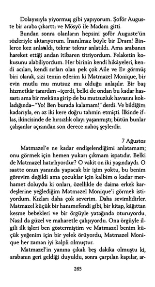 Dolayısıyla yiyormuş gibi yapıyorum. Şoför Augus­
te bir araba çıkarttı ve Mösyö ile Madam gitti.
Bundan sonra olanların hepsini şoför Auguste'ün
sözleriyle aktarıyorum. İnanılmaz böyle bir Dram! Bin­
lerce kez anlatıldı, tekrar tekrar anlatıldı. Ama arabanın
hareket ettiği andan itibaren titriyordum. Felaketin ko­
kusunu alabiliyordum. Her birinin kendi hikayeleri, ken­
di acılan, kendi sırlan olan pek çok Aile ve Ev görmüş
biri olarak, sizi temin ederim ki Matmazel Monique, bir
evin mutlu mu mutsuz mu olduğu anlaşılır. Bir baş
hizmetkar tanırdım -içerdi, belki de ondan bu kadar has­
sastı ama bir mekanagirip de bu mutsuzluk havasını kok­
ladığında- "Yo!. Ben burada kalamam!." derdi. Ve bildiğim
kadarıyla, en az iki kere doğru tahmin etmişti. İlkinde if­
las, ikincisinde de hırsızlık olayı yaşanmıştı; bütün bunlar
çalışanlar açısından son derece nahoş şeylerdir.
7 Ağustos
Matmazel'e ne kadar endişelendiğimi anlatamam;
onu görmek için hemen yukarı çıkmam ispatıdır. Belki
de Matmazel hatırlıyordur? O vakit on iki yaşındaydı. O
saatte onun yanında yapacak bir işim yoktu, bu benim
görevim değildi ama çocuklar için kalbim o kadar mer­
hamet doluydu ki onları, özellikle de daima erkek kar­
deşlerine yeğlediğim Matmazel Monique'i görmek isti­
yordum. Kızları daha çok severim. Daha sevimlidirler.
Matmazel küçükbir hanımefendi gibi, bir kitap, kağıttan
kesme bebekleri ve bir örgüyle yatağında oturuyordu.
Nasıl da güzel ve maharetle çalışıyordu. Ona örgüyle il­
gili ilk işleri ben göstermiştim ve Matmazel benim kü­
çük yeğenim için bir yelek örüyordu, Matmazel Moni­
que her zaman iyi kalpli olmuştur.
Matmazel'in yanına çıkalı beş dakika olmuştu ki,
arabanın geri geldiği duyuldu, sonra çarpılan kapılar, ar-
265
 