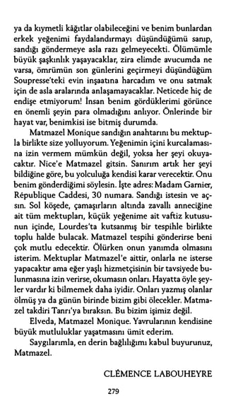 ya da kıymetli kağıtlar olabileceğini ve benim bunlardan
erkek yeğenimi faydalandırmayı düşündüğümü sanıp,
sandığı göndermeye asla razı gelmeyecekti. Ölümümle
büyük şaşkınlık yaşayacaklar, zira elimde avucumda ne
varsa, ömrümün son günlerini geçirmeyi düşündüğüm
Soupresse'teki evin inşaatına harcadım ve onu satmak
için de asla aralarında anlaşamayacaklar. Neticede hiç de
endişe etmiyorum! İnsan benim gördüklerimi görünce
en önemli şeyin para olmadığını anlıyor. Önlerinde bir
hayat var, benimkisi ise bitmiş durumda.
Matmazel Monique sandığın anahtarını bu mektup­
la birlikte size yolluyorum. Yeğenimin içini kurcalaması­
na izin vermem mümkün değil, yoksa her şeyi okuya­
caktır. Nice'e Matmazel gitsin. Sanırım artık her şeyi
bildiğine göre, bu yolculuğa kendisi karar verecektir. Onu
benim gönderdiğimi söylesin. İşte adres: Madam Gamier,
Republique Caddesi, 30 numara. Sandığı istesin ve aç­
sın. Sol köşede, çamaşırların altında zavallı anneciğine
ait tüm mektuplan, küçük yeğenime ait vaftiz kutusu­
nun içinde, Lourdes'ta kutsanmış bir tespihle birlikte
toplu halde bulacak. Matmazel tespihi gönderirse beni
çok mutlu edecektir. Ölürken onun yanımda olmasını
isterim. Mektuplar Matmazel'e aittir, onlarla ne isterse
yapacaktır ama eğer yaşlı hizmetçisinin bir tavsiyede bu­
lunmasına izin verirse, okumasın onları. Hayatta öyle şey­
ler vardır ki bilmemek daha iyidir. Onları yazmış olanlar
ölmüş ya da günün birinde bizim gibi ölecekler. Matma­
zel takdiri Tanrı'ya bıraksın. Bu bizim işimiz değil.
Elveda, Matmazel Monique. Yavrularının kendisine
büyük mutluluklar yaşatmasını ümit ederim.
Saygılarımla, en derin bağlılığımı kabul buyurunuz,
Matmazel.
CLEMENCE LABOUHEYRE
279
 