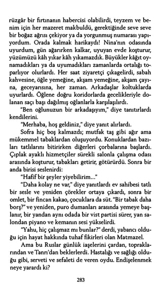 rüzgar bir fırtınanın habercisi olabilirdi, teyzem ve be­
nim için her mazeret makbuldü, gerektiğinde seve seve
bir boğaz ağrısı çekiyor ya da yorgunmuş numarası yapı­
yordum. Orada kalmak harikaydı! Nina'nın odasında
uyurdum, gün ağarırken kalkar, uyuyan evde koşturur,
yüzümüzü kah yıkar kah yıkamazdık. Büyükler kağıt oy­
namadıkları ya da uyumadıkları zamanlarda ortalığı to­
parlıyor olurlardı. Her saat ziyaretçi çıkagelirdi, sabah
kahvesine, öğle yemeğine, akşam yemeğine, akşam çayı­
na, geceyansına, her zaman. Arkadaşlar koltuklarda
uyurlardı. Öğlene doğru koridorlarda gecelikleriyle do­
lanan saçı başı dağılmış oğlanlarla karşılaşılırdı.
"Ben oğlunuzun bir arkadaşıyım," diye tanıtırlardı
kendilerini.
"Merhaba, hoş geldiniz," diye yanıt alırlardı.
Sofra hiç boş kalmazdı; mutfak taş gibi ağır ama
mükemmel tabaklardan oluşuyordu. Konuklardan bazı­
ları tatlılarını bitirirken diğerleri çorbalarına başlardı.
Çıplak ayaklı hizmetçiler sürekli salonla çalışma odası
arasında koşturur, tabakları getirir, götürürdü. Sonra bir
anda birisi seslenirdi:
"Hafif bir şeyler yiyebilirim..."
"Daha kolay ne var," diye yanıtlardı ev sahibesi tatlı
bir sesle ve yeniden çörekler ortaya çıkardı, sonra bir
omlet, bir fincan kakao, çocuklara da süt. "Bir tabak daha
borş?" ve yeniden, puro dumanlan arasında yemeye baş­
lanır, bir yandan aynı odada bir vist partisi sürer, yan sa­
londan piyano ve kemanın sesi yükselirdi.
"Yahu, hiç çalışmaz mı bunlar?" derdi, yabancı oldu­
ğu için hayat hakkında tuhaf fikirleri olan Matmazel.
Ama bu Ruslar günlük iaşelerini çardan, toprakla­
rından ve Tann'dan beklerlerdi. Hastalığı ve sağlığı oldu­
ğu gibi, serveti ve sefaleti de veren oydu. Endişelenmek
neye yarardı ki?
283
 