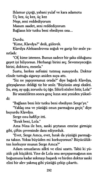 Ihlamur çiçeği, yabani yulaf ve kara adamotu
Üç kez, üç kez, üç kez
Neşe, seni reddediyorum
Masum saadet, seni reddediyorum
Bağlasın kör tutku beni ebediyen ona...
Durdu.
"Kime, Klavdya?" dedi, gülerek.
Klavdya Aleksandrovna soğuk ve garip bir sesle ya­
nıtladı:
"Of, kime istersen. Bunun sadece bir şaka olduğunu
gayet iyi biliyorsun. Herhangi birini seç. Sevemeyeceğin
birini, doktoru, mesela."
Sustu, herkes nefesini tutmuş susuyordu. Doktor
elinde tuttuğu sigarayı aniden suya attı.
"Siz ne yapıyorsunuz orada?" diye bağırdı Klavdya,
gözyaşlarının deldiği tiz bir sesle. "Büyünün ateşi eksikti.
Su, ateş, ay ışığı; zorunlu üç öğe. Sihirli sözleri bitir, Lola!"
di:
Bir sessizlikten sonra genç kızın sesi yeniden yüksel-
"Bağlasın beni kör tutku beni ebediyen Serge'ye."
"Yaklaş ona ve yüzüğü onun parmağına geçir," diye
buyurdu Klavdya.
Serge onu hafifçe itti.
"Bırak beni, Lola."
Ama Nina ile ben, sanki şeytanın emrine girmişiz
gibi, çiftin çevresinde dans ediyorduk.
"Evet, Serge Amca, evet, bırak da yüzüğü parmağı­
na taksın. Yoksa büyüden mi korkuyorsun? Büyücülük­
ten korkuyor musun Serge Amca?"
Adam omuzlarını silkti ve elini uzattı. Tabii ki yü­
zük çok küçüktü. Yine de Lola onu serçeparmağının son
boğumuna kadar sokmayı başardı ve birden doktor sanki
elini bir alev yakmış gibi yüzüğü çekip çıkarttı.
292
 