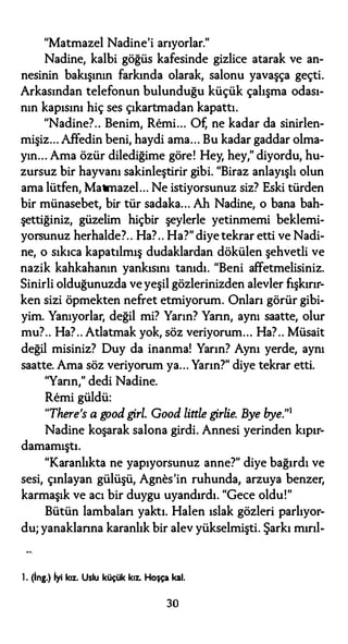 "Matmazel Nadine'i arıyorlar."
Nadine, kalbi göğüs kafesinde gizlice atarak ve an­
nesinin bakışının farkında olarak, salonu yavaşça geçti.
Arkasından telefonun bulunduğu küçük çalışma odası­
nın kapısını hiç ses çıkartmadan kapattı.
"Nadine?.. Benim, Remi... Of, ne kadar da sinirlen­
mişiz... Affedin beni, haydi ama... Bu kadar gaddar olma­
yın... Ama özür dilediğime göre! Hey, hey," diyordu, hu­
zursuz bir hayvanı sakinleştirir gibi. "Biraz anlayışlı olun
ama lütfen, Matmazel... Ne istiyorsunuz siz? Eski türden
bir münasebet, bir tür sadaka... Ah Nadine, o bana bah­
şettiğiniz, güzelim hiçbir şeylerle yetinmemi beklemi­
yorsunuz herhalde?.. Ha?.. Ha?" diye tekrar etti ve Nadi­
ne, o sıkıca kapatılmış dudaklardan dökülen şehvetli ve
nazik kahkahanın yankısını tanıdı. "Beni affetmelisiniz.
Sinirli olduğunuzda ve yeşil gözlerinizden alevler fışkırır­
ken sizi öpmekten nefret etmiyorum. Onları görür gibi­
yim. Yanıyorlar, değil mi? Yarın? Yarın, aynı saatte, olur
mu?.. Ha?.. Atlatmak yok, söz veriyorum... Ha?.. Müsait
değil misiniz? Duy da inanma! Yarın? Aynı yerde, aynı
saatte. Ama söz veriyorum ya... Yarın?" diye tekrar etti.
"Yarın," dedi Nadine.
Remi güldü:
"There's a good gi.rl. Good little gi.rlie. Bye bye.''1
Nadine koşarak salona girdi. Annesi yerinden kıpır-
damamıştı.
"Karanlıkta ne yapıyorsunuz anne?" diye bağırdı ve
sesi, çınlayan gülüşü, Agnes'in ruhunda, arzuya benzer,
karmaşık ve acı bir duygu uyandırdı. "Gece oldu!"
Bütün lambalan yaktı. Halen ıslak gözleri parlıyor­
du; yanaklarına karanlık bir alev yükselmişti. Şarkı mırıl-
l. (İng.) İyi kız. Uslu küçük kıL Hoşça kal.
30
 