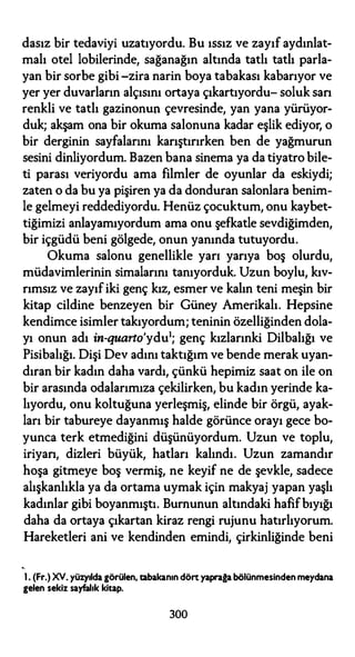 dasız bir tedaviyi uzatıyordu. Bu ıssız ve zayıf aydınlat­
malı otel lobilerinde, sağanağın altında tatlı tatlı parla­
yan bir sorbe gibi -zira narin boya tabakası kabarıyor ve
yer yer duvarların alçısını ortaya çıkartıyordu- soluk san
renkli ve tatlı gazinonun çevresinde, yan yana yürüyor­
duk; akşam ona bir okuma salonuna kadar eşlik ediyor, o
bir derginin sayfalarını karıştırırken ben de yağmurun
sesini dinliyordum. Bazen bana sinema ya da tiyatro bile­
ti parası veriyordu ama filmler de oyunlar da eskiydi;
zaten o da bu ya pişiren ya da donduran salonlara benim­
le gelmeyi reddediyordu. Henüz çocuktum, onu kaybet­
tiğimizi anlayamıyordum ama onu şefkatle sevdiğimden,
bir içgüdü beni gölgede, onun yanında tutuyordu.
Okuma salonu genellikle yarı yarıya boş olurdu,
müdavimlerinin simalarını tanıyorduk. Uzun boylu, kıv­
rımsız ve zayıfiki genç kız, esmer ve kalın teni meşin bir
kitap cildine benzeyen bir Güney Amerikalı. Hepsine
kendimce isimler takıyordum; teninin özelliğinden dola­
yı onun adı in-quarto'ydu1; genç kızlarınki Dilbalığı ve
Pisibalığı. Dişi Dev adını taktığım ve bende merak uyan­
dıran bir kadın daha vardı, çünkü hepimiz saat on ile on
bir arasında odalarımıza çekilirken, bu kadın yerinde ka­
lıyordu, onu koltuğuna yerleşmiş, elinde bir örgü, ayak­
ları bir tabureye dayanmış halde görünce orayı gece bo­
yunca terk etmediğini düşünüyordum. Uzun ve toplu,
iriyan, dizleri büyük, hatları kalındı. Uzun zamandır
hoşa gitmeye boş vermiş, ne keyif ne de şevkle, sadece
alışkanlıkla ya da ortama uymak için makyaj yapan yaşlı
kadınlar gibi boyanmıştı. Burnunun altındaki hafifbıyığı
daha da ortaya çıkartan kiraz rengi rujunu hatırlıyorum.
Hareketleri ani ve kendinden emindi, çirkinliğinde beni
1. (Fr.)XY. yüzyıldagörülen, tabakanın dörtyaprağabölünmesinden meydana
gelen sekiz sayfalık kitap.
300
 