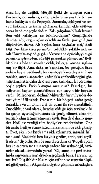 Ama hiç de değildi, Mösyö! Belki de savaştan sonra
Fransa'da, dolandırıcı, rasta, jigolo olmayan tek bir ya­
bancı kaldıysa, o da Pepe'ydi. Sonunda, ciddiyeti ve ser­
veti hakkında tartışma götürmez kanıtlar elde ettikten
sonra kendime şöyle dedim: 'Sıkı çalışalım. Nikah lazım.'
Ben eski kafalıyım, ne bekliyordunuz? Gençliğimde
dendiği gibi, özgür aşkın erkeklerin fazla işine geldiğini
düşündüm daima. Ah beyler, koca haylazlar sizi," dedi
Dişi Dev bize karşı parmağını tehditkar şekilde sallaya­
rak. "Faust'ta söylediği gibi: 'Verme ona öpücük, yüzüğü
parmakta görmeden, yüzüğü parmakta görmeden.' Evli­
lik olmasa bile en azından ciddi, kalıcı, güvencesi sağlan­
mış bir ilişki. Ama daha en başından, bu çocuğun önce
sadece hayran edilerek, bir sanatçıya karşı duyulan hay­
ranlıkla, ancak sonradan kadınlıkla cezbedileceğini gör­
müştüm, hatta daha da ötesi genç kızlıkla... İyi görürüm
böyle şeyleri. Farkı kavrıyor musunuz? Fakirliğin, bu
milyoneri baştan çıkartabilecek çok saygın bir boyutu
vardı... Milyoner mi dedim? Milyarder, bir milyarder de­
meliydim! Ülkesinde Fransa'nın bir bölgesi kadar geniş
toprakları vardı. Onun gibi bir adam iki şey arayabilirdi:
Öncelikle, doğal olarak, kendisi olduğu için sevilmek, ki
bu çocuk oyuncağıdır, sonra da geniş, cömert olmanın,
seçtiği kadını tatmin etmenin keyfi. Ben de daha ilk gün­
den Noelle'e verdiği tüm hediyeleri reddettirdim. Ona
bir araba hediye etmek istedi. Bizimkinin de aklı gitmiş­
ti. Evet, akıllı bir kızdı ama aklı çelinmişti, insanlık hali,
ne olsun! 'Mademki ben bu yola girdim, anne, bari keyif­
li olsun,' diyordu. Ben de ona diyordum ki: 'Küçük aptal,
beni dinlersen sana sunacağı sadece bir araba değil, hazi­
neler olacak, servetinin yarısı!' 'Of, anne, bir peri masa­
lında yaşıyorsun sen,' diyekarşı çıkardı bana. Tanrım, suç
'mu bu? Düş ilahidir. Kızım için zaferin ve servetin düşü­
nü görüyordum. Akşamları, tiyatro çıkışında arkadaşları,
310
 