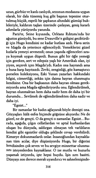 uzun, gürbüz ve kanlı canlıydı, sezonun modasına uygun
olarak, bir dala tünemiş kuş gibi başının tepesine otur­
tulmuş küçük, esprili bir şapkanın altındaki gümüşi buk­
leleriyle, kaldırım taşlan üzerinde çınlayan, geniş kararlı
adımlarla yürüyordu yanında.
Paris'te, Seine kıyısında, Orleans Rıhtımı'nda bir
ağustos günüydü, bu sene Deauville'e gidişini geciktirdi­
ği için Hugo kendisini ne kadar kutlasa azdı. Hava serin
ve Magda da yeterince eğlenceliydi. Yemeklerini güzel
kızlarla yemeyi sevmezdi; onun yaşında eğlenceleri sıra­
ya koymak uygun düşerdi. Bunun gibi bir öğle yemeği
için gereken, sert ve edepsiz yaşlı bir Amerikalı olan, iyi
yiyen, seçerek içen Magda'ydı. Kadın ona hayrandı ama
o buna karşı kayıtsızdı. Zevki, zenginliği, göz kamaştırıcı
porselen koleksiyonu, Eski Yunan yazarları hakkındaki
bilgisi, cömertliği, zekası için daima hayran olunmuştu
kendisine. Ona bir başkasının daha hayran olması gerek­
miyordu ama Magda eğlendiriyordu onu. Eğlendirilmek,
hayran olunmaktan hem daha nadir hem de daha iyi bir
durumdu... Sevilmek de eğlendirilmekten daha nadir ve
daha iyi.
"Egoist..."
Bir zamanlar bir kadın ağlayarak böyle demişti ona.
Gözyaşları hala enfes biçimde göğsüne akıyordu: Ne de
güzel, ne de gençti. O da gençti o zamanlar. Egoist... Bu­
rada, aşağıda, çılgın cellatlardan ve aptal kurbanlardan
oluşan bu dünyada, saldırgan olmayan tek varlıkların
kendisi gibi egoistler olduğu şeklinde cevap verebilirdi.
Kimseye dokunmazlardı onlar. İnsanoğlundan kaynakla­
nan tüm acılar, diye düşünüyordu Hugo, bir diğerini
kendisinden çok seven ve bu sevgiye minnettar olunma­
sını isteyenlerden kaynaklanır. O ise mutlu ve huzurlu
-yaşamak istiyordu, işte hepsi buydu. İşin sım basitti.
Dünyayı son derece merak uyandırıcı ve sahnelenişinde-
316
 