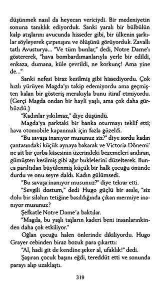 düşünmek nasıl da heyecan vericiydi. Bir medeniyetin
sonuna tanıklık ediyorduk. Sanki yaralı bir bülbülün
kalp atışlarını avucunda hisseder gibi, bir ülkenin şarkı­
lar söyleyerek çırpınışını ve ölüşünü görüyorduk. Zavallı
tatlı Avusturya... "Ve tüm bunlar," dedi, Notre Dame'ı
göstererek, "hava bombardımanlarıyla yerle bir edildi,
enkaza, dumana, küle çevrildi, ne korkunç! Ama yine
de..."
Sanki nefesi biraz kesilmiş gibi hissediyordu. Çok
hızlı yürüyen Magda'yı takip edemiyordu ama geçmiş­
ten kalan bir gösteriş merakıyla bunu itiraf etmiyordu.
(Gerçi Magda ondan bir hayli yaşlı, ama çok daha gür­
büzdü.)
"Kadınlar yıkılmaz," diye düşündü.
Magda'ya parktaki bir banka oturmayı teklif etti;
hava otomobile kapanmak için fazla güzeldi.
"Bu savaşa inanıyor musunuz siz?" diye sordu kadın
çantasındaki küçük aynaya bakarak ve Victoria Dönemi'
ne ait bir çorba kasesinin üzerindeki bezemeleri andıran,
gümüşten kesilmiş gibi ağır buklelerini düzelterek. Bun­
ca parıltıdan büyülenmiş küçük bir halk çocuğu önünde
durdu ve onu seyre daldı. Kadın gülümsedi.
"Bu savaşa inanıyor musunuz?" diye tekrar etti.
"Sevgili dostum," dedi Hugo güçlü bir sesle, "siz
dolu bir silahın tetiğine basıldığında çıkan mermiye ina­
nıyor musunuz?
Şefkatle Notre Dame'a baktılar.
"Magda, bu yaşlı taşların kaderi beni insanlarınkin­
den daha çok etkiliyor."
Oğlan çocuğu halen önlerinde dikiliyordu. Hugo
Grayer cebinden biraz bozuk para çıkarttı:
"Al, hadi git de kendine şeker al, ufaklık!" dedi.
Şaşıran çocuk başını eğdi, tereddüt etti ve sonunda
parayı alıp uzaklaştı.
3 19
 
