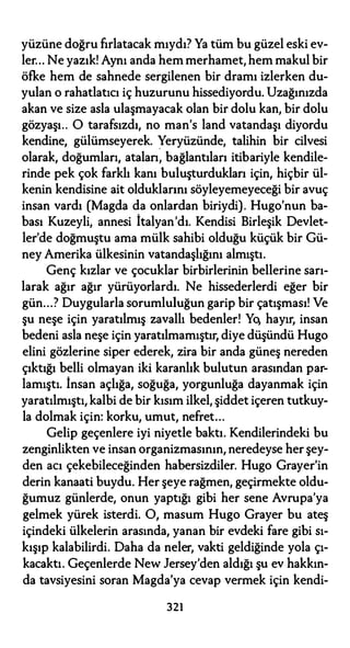 yüzüne doğru fırlatacak mıydı? Ya tüm bu güzel eski ev­
ler... Ne yazık! Aynı anda hem merhamet, hem makul bir
öfke hem de sahnede sergilenen bir dramı izlerken du­
yulan o rahatlatıcı iç huzurunu hissediyordu. Uzağınızda
akan ve size asla ulaşmayacak olan bir dolu kan, bir dolu
gözyaşı.. O tarafsızdı, no man's land vatandaşı diyordu
kendine, gülümseyerek. Yeryüzünde, talihin bir cilvesi
olarak, doğumları, atalan; bağlantıları itibariyle kendile­
rinde pek çok farklı kanı buluşturdukları için, hiçbir ül­
kenin kendisine ait olduklarını söyleyemeyeceği bir avuç
insan vardı (Magda da onlardan biriydi). Hugo'nun ba­
bası Kuzeyli, annesi İtalyan'dı. Kendisi Birleşik Devlet­
ler'de doğmuştu ama mülk sahibi olduğu küçük bir Gü­
ney Amerika ülkesinin vatandaşlığını almıştı.
Genç kızlar ve çocuklar birbirlerinin bellerine sarı­
larak ağır ağır yürüyorlardı. Ne hissederlerdi eğer bir
gün...? Duygularla sorumluluğun garip bir çatışması! Ve
şu neşe için yaratılmış zavallı bedenler! Yo, hayır, insan
bedeni asla neşe için yaratılmamıştır, diye düşündü Hugo
elini gözlerine siper ederek, zira bir anda güneş nereden
çıktığı belli olmayan iki karanlık bulutun arasından par­
lamıştı. İnsan açlığa, soğuğa, yorgunluğa dayanmak için
yaratılmıştı, kalbi de bir kısım ilkel, şiddet içeren tutkuy­
la dolmak için: korku, umut, nefret...
Gelip geçenlere iyi niyetle baktı. Kendilerindeki bu
zenginlikten ve insan organizmasının, neredeyse her şey­
den acı çekebileceğinden habersizdiler. Hugo Grayer'in
derin kanaati buydu. Her şeye rağmen, geçirmekte oldu­
ğumuz günlerde, onun yaptığı gibi her sene Avrupa'ya
gelmek yürek isterdi. O, masum Hugo Grayer bu ateş
içindeki ülkelerin arasında, yanan bir evdeki fare gibi sı­
kışıp kalabilirdi. Daha da neler, vakti geldiğinde yola çı­
kacaktı. Geçenlerde New Jersey'den aldığı şu ev hakkın­
da tavsiyesini soran Magda'ya cevap vermek için kendi-
321
 