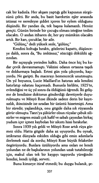 cak bir kadınla. Her akşam yaptığı gibi kapısının sürgü­
sünü çekti. Bir anda, bu basit hareketin eşler arasında
istisnai ve neredeyse şiddet içeren bir eylem olduğunu
düşündü. Bir yandan da, tek başına kalamazdı. Henüz
gençti. Günün birinde bir çocuğu olması isteğine teslim
olacaktı. O andan itibaren de, her şey mümkün olacaktı
artık. Bir kan, çocuklar, bir aile.
"Gülünç," dedi yüksek sesle, "gülünç."
Kendini koltuğa bıraktı, gözlerini kapattı, düşünce­
ye daldı, sonra da, "Bu imkansız," sözcüğü döküldü ağ­
zından.
Bir sıçrayışla yerinden kalktı. Daha önce hiç bu ka­
dar çevik davranmamıştı. Valizini odanın ortasına taşıdı
ve doldurmaya başladı. Ertesi gün yola çıkıyordu, kaçı­
yordu. Ne garipti. Bu macerayı hemencecik unutmuştu.
On yıl boyunca, Lucie Maillard'ın hatırası asla kendini
hatırlatıp rahatını kaçırmadı. Bununla birlikte, 1 925'te,
evlendiğini ve üç yıl sonra da öldüğünü öğrendi. İki geliş­
me de kendisine doktorun gönderdiği davetiyerle duyu­
rulmuştu ve Mösyö Rose ilkinde sadece derin bir kayıt­
sızlık, ikincisinde ise sıradan bir üzüntü hissetmişti. Ama
bir süredir, yaşlandıkça, onu gitgide daha sık rüyasında
görür olmuştu. Tann'ya şükürler olsun rüyalar çabuk sili­
nirler ve migren misali çok hafifve sabah çayından birkaç
yudum içer içmez kaybolan bir sıkıntı hissi bırakırlar.
Sonra 1 939 yılı geldi ve Mösyö Rose artık rüya gör­
mez oldu. Hatta gitgide daha az uyuyordu. Bu oynak,
istikrarsız dünyada eskiden olduğu gibi emin adımlarla
ilerlemek nasıl da zordu; Mösyö Rose büyük felaketler
öngörüyordu. Bunlara üzülüyordu ama onları ne kendi
yolundan ne de başkalarının yolundan uzak tutabileceği
için, makul olan tek bir kaygıyı taşıyordu yüreğinde:
kendisi, kendi iyiliği, serveti.
Bunu kimseye itiraf etmedi; bu duygu bulanık, şe-
337
 