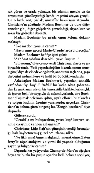 rak gören ve orada yalnızca, bir adamın merakı ya da
arzusunun güzelleştirdiği kendi imgesini arayan gençli­
ğin o hızlı, sert, parlak, muzaffer bakışlarını atıyordu.
Christiane'ın gözünde, Madam Boehmer de tıpkı diğer
anneler gibi, diğer gölgelerin çevrelediği, dayanıksız ve
sakin bir gölgeden ibaretti.
Madam Boehmer bu sırada onun koluna dokun-
maktaydı:
"Eve mi dönüyorsun canım?"
"Hayır anne, geceyi Marie-Claude'larda bitireceğiz."
Madam Boehmer hafifçe içini çekti:
"Aa? Saat sabahın ikisi oldu, yavru kuşum..."
"Biliyorum," diye cevap verdi Christiane, alaycı ve sa-
bırsız bir tonla."Yedi yaşında değilim ki artık, canım anne­
ciğim," diye de ekledi ve eğilerek, annesinin saçlarına, gaga
darbesini andıran kuru ve hafif bir öpücük kondurdu.
Arkadaşları Madam Boehmer'i, yaşından, annelik
vasfından, "iyi huylu", "safdil" bir kadın olma şöhretin­
den kaynaklanan alaycı bir tenezzülle birlikte, kıskançlık
da içeren belli bir saygıyla da selamlıyorlardı, zira Boeh­
mer dikiş makinelerinin ışıltısı, siyah elbiseli bu tıknefes
ve solgun kadının üzerine yansıyordu; geçerken Chris­
tiane'ın koluna giren bir genç kız "Zengin kocakarı!" diye
düşündü.
Gülerek sordu:
"Gerald'la mı buluşacaksın, yavru kuş? İstersen se­
ninle çıkayım da annen anlamasın?"
Christiane, Lido Plajı'nın güneşinin verdiği bronzlu­
ğu hala kaybetmemiş güzel omuzlarını silkti.
"Ne fikir ama! Annem alışkındır, merak etme. Zaten
Jerry'le nişanlandığımı ve yirmi iki yaşında olduğumu
gayet iyi biliyorlar canım."
Dışarıda kar yağıyordu; Champ-de-Mars'ın ağaçlan
beyaz ve buzlu bir pusun içinden belli belirsiz seçiliyor,
34
 