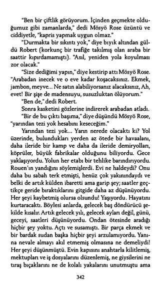 "Ben bir çiftlik görüyorum. İçinden geçmekte oldu­
ğumuz gibi zamanlarda," dedi Mösyö Rose üzüntü ve
ciddiyetle, "kapris yapmak uygun olmaz."
"Durmakta bir sıkıntı yok," diye bıyık altından gül­
dü Robert (korkunç bir trafiğe takılmış olan araba bir
saattir kıpırdamamıştı). "Asıl, yeniden yola koyulması
zor olacak."
"Size dediğimi yapın," diye kestirip attı Mösyö Rose.
"Arabadan inecek ve o eve kadar koşacaksınız. Ekmek,
jambon, meyve... Ne satın alabiliyorsanız alacaksınız, Ah,
evet! Bir şişe de madensuyu, susuzluktan ölüyorum."
"Ben de," dedi Robert.
Sonra kasketini gözlerine indirerek arabadan atladı.
"Bir de bu çıktı başıma," diye düşündü Mösyö Rose,
"yarından tezi yok hesabını keseceğim."
Yarından tezi yok... Yarın nerede olacaktı ki? Yol
üzerinde, bulundukları yerden az ötede bir havaalanı,
daha ileride bir kamp ve daha da ileride demiryollan,
köprüler, büyük fabrikalar olduğunu biliyordu. Gece
yaklaşıyordu. Yolun her etabı bir tehlike barındırıyordu.
Rouen'ın yandığını söylemişlerdi. Evi ne haldeydi? Onu
daha bu sabah terk etmişti, henüz çok yakınındaydı ve
belki de artık külden ibaretti ama garip şey; saatler geç­
tikçe geride bıraktıklarını gitgide daha az düşünüyordu.
Her şeyi kaybetmiş olursa olsundu! Yaşıyordu. Hayatını
kurtaracaktı. Böylesi anlarda, gelecek baş döndürücü şe­
kilde kısalır. Artık gelecek yılı, gelecek aylan değil, günü,
geceyi, saatleri düşünüyordu. Ondan ötesinde aradığı
hiçbir şey yoktu. Açtı ve susamıştı. Bir parça ekmek ve
bir bardak sudan başka hiçbir şeyi arzulamıyordu. Yanı­
na nevale almayı akıl etmemiş olmasına ne demeliydi!
Her şeyi düşünmüştü. Evin kapısını anahtarla kilitlemiş,
mektuplan ve iş dosyalarını düzenlemiş, ne giysilerini ne
tıraş bıçaklarını ne de kolalı yakalarını unutmuştu ama
342
 