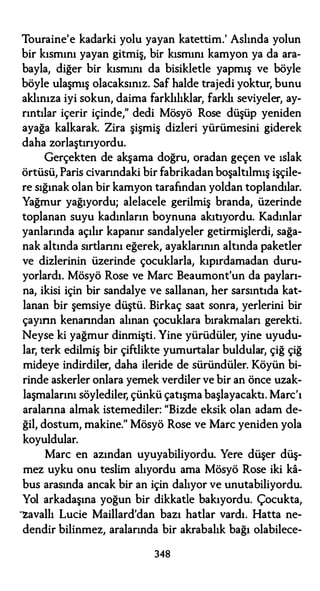 Touraine'e kadarki yolu yayan katettim.' Aslında yolun
bir kısmını yayan gitmiş, bir kısmını kamyon ya da ara­
bayla, diğer bir kısmını da bisikletle yapmış ve böyle
böyle ulaşmış olacaksınız. Saf halde trajedi yoktur, bunu
aklınıza iyi sokun, daima farklılıklar, farklı seviyeler, ay­
rıntılar içerir içinde," dedi Mösyö Rose düşüp yeniden
ayağa kalkarak. Zira şişmiş dizleri yürümesini giderek
daha zorlaştırıyordu.
Gerçekten de akşama doğru, oradan geçen ve ıslak
örtüsü, Paris civarındaki bir fabrikadan boşaltılmış işçile­
re sığınak olan bir kamyon tarafından yoldan toplandılar.
Yağmur yağıyordu; alelacele gerilmiş branda, üzerinde
toplanan suyu kadınların boynuna akıtıyordu. Kadınlar
yanlarında açılır kapanır sandalyeler getirmişlerdi, sağa­
nak altında sırtlarını eğerek, ayaklarının altında paketler
ve dizlerinin üzerinde çocuklarla, kıpırdamadan duru­
yorlardı. Mösyö Rose ve Marc Beaumont'un da payları­
na, ikisi için bir sandalye ve sallanan, her sarsıntıda kat­
lanan bir şemsiye düştü. Birkaç saat sonra, yerlerini bir
çayırın kenarından alınan çocuklara bırakmaları gerekti.
Neyse ki yağmur dinmişti. Yine yürüdüler, yine uyudu­
lar, terk edilmiş bir çiftlikte yumurtalar buldular, çiğ çiğ
mideye indirdiler, daha ileride de süründüler. Köyün bi­
rinde askerler onlara yemek verdiler ve bir an önce uzak­
laşmalarını söylediler, çünkü çatışma başlayacaktı. Marc'ı
aralarına almak istemediler: "Bizde eksik olan adam de­
ğil, dostum, makine.'' Mösyö Rose ve Marc yeniden yola
koyuldular.
Marc en azından uyuyabiliyordu. Yere düşer düş­
mez uyku onu teslim alıyordu ama Mösyö Rose iki ka­
bus arasında ancak bir an için dalıyor ve unutabiliyordu.
Yol arkadaşına yoğun bir dikkatle bakıyordu. Çocukta,
"'Zavallı Lucie Maillard'dan bazı hatlar vardı. Hatta ne-
dendir bilinmez, aralarında bir akrabalık bağı olabilece-
348
 