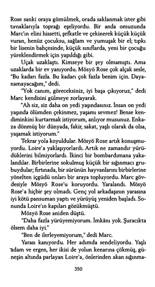 Rose sanki oraya gömülmek, orada saklanmak ister gibi
tırnaklarıyla toprağı eşeliyordu. Bir anda omuzunda
Marc'ın elini hissetti, şefkatle ve çekinerek küçük küçük
vuran, henüz çocuksu, sağlam ve yumuşak bir el; tıpkı
bir lisenin bahçesinde, küçük sınıflarda, yeni bir çocuğu
yüreklendirmek için yapıldığı gibi.
Uçak uzaklaştı. Kimseye bir şey olmamıştı. Ama
uzaklarda bir ev yanıyordu. Mösyö Rose çok alçak sesle,
"Bu kadarı fazla. Bu kadarı çok fazla benim için. Daya­
namayacağım," dedi.
"Yok canım, göreceksiniz, iyi başa çıkıyoruz," dedi
Marc kendisini gülmeye zorlayarak.
"Ah siz, siz daha on yedi yaşındasınız. İnsan on yedi
yaşında ölümden çekinmez, yaşamı sevmez! Bense ken­
diminkini kurtarmak istiyorum, anlıyor musunuz. Enka­
za dönmüş bir dünyada, fakir, sakat, yaşlı olarak da olsa,
yaşamak istiyorum."
Tekrar yola koyuldular. Mösyö Rose artık konuşmu­
yordu. Loire'a yaklaşıyorlardı. Artık ne zamandır yürü­
düklerini bilmiyorlardı. İkinci bir bombardımana yaka­
landılar. Birbirlerine sokulmuş küçük bir sığınmacı gru­
buydular; fırtınada, bir sürünün hayvanlarını birbirlerine
yönelten içgüdü onları bir araya topluyordu. Marc göv­
desiyle Mösyö Rose'u koruyordu. Yaralandı. Mösyö
Rose'a hiçbir şey olmadı. Genç yol arkadaşının yarasına
iyi kötü pansuman yaptı ve yürüyüş yeniden başladı. So­
nunda Loire'ın kapılan gözükmüştü.
Mösyö Rose aniden düştü.
"Daha fazla yürüyemiyorum. İmkanı yok. Şuracıkta
ölsem daha iyi."
"Ben de ilerleyemiyorum," dedi Marc.
Yarası kanıyordu. Her adımda sendeliyordu. Yaşlı
·adam ve ergen, her ikisi de yolun kenarına çökmüş, gü­
neşin altında parlayan Loire'a, önlerinden akan sığınma-
350
 