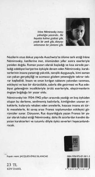 /rene Nemirovsky inatçı
yalnızlığın yazarıdır... Bir
hayatta kalma güdüsü gibi,
yasak bir zevk gibi, dünyayı
anlamanın bir yöntemi gibi.
Nazilerin otuz dokuz yaşı nda Auschwitz'te ölüme terk ettiği lrene
Nemirovsky, katillerine inat, ölümünden yıllar sonra eserleriyle
yeniden doğdu. Roman yazarı olarak başladığı ve kısa sürede par­
ladığı edebiyat kariyerine öyküyle devam eden Nemirovsky, karak­
terlerinin insana yansıttığı yakınlık, tanışlık duygusuyla, kimi zaman
can yakan gerçekçiliği ve acımasız gözlem yeteneğiyle tekrar tek­
rar keşfedildi. İnsanı ve onun kırılgan tabiatını yakından tanıması,
etkileyici ve katı bir dürüstlükle, sabırla dile getirmesi ve Rus ede­
biyat geleneğinin incelikleriyle örülü eserleriyle, eleştirmenlerin
övgüye boğduğu bir yazar oldu.
Nemirovsky'nin 1 934-1 942 yılları arasında yazdığı on beş öyküden
oluşan bu derleme, sevilmemiş kadınlar.la, kimliğinden utanan er­
keklerle, kızlarıyla rekabet eden annelerle, kısacası insana ait tür­
lü meselelerle, iki savaş arası Fransız toplumundan etkileyici gö­
rüntüler sunar. Dünyanın, Rus duyarlılığıyla yazan Fransız bir ya­
zar olarak kabul ettiği Nemirovsky, daha ilk satırlardan kendini da­
yatan karakterleri ve tutumlu diliyle öykü severleri heyecanlandı­
racak.
.•
,
Kapak resmi: JACQUES-EMILE BLANCHE
23 TL
KDV DAHİL
ISBN 978-975-07- 1 81 1 -3
1111111111111111111111119 7 8 9 7 5 0 7 1 8 1 1 3
 