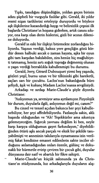 Tıpkı, tanıdığını düşündüğün, yoldan geçen birinin
adını şüpheli bir vurguyla fısıldar gibi. Gerald, iki yıldır
resmi nişan tarihlerini erteleyip duruyordu ve böylece
aşk ilişkilerine kazandırdığı kaygı ve belirsizlik çeşnisi ilk
başlarda Christiane'ın hoşuna giderken, artık canını sıkı­
yor, ona karşı olan derin hislerini, gizli bir acının dikeni­
ne doluyordu.
Gerald'ın eski bir ilişkiyi bitirmekte zorlandığını bi­
liyordu. Yaşının verdiği, haksız yere gençliğin gözü kör­
dür denen halbuki ancak o zaman hayata, aşka bir oyun
gibi tam karşıdan bakılabilen, zira henüz hiç mağlubiye­
ti tatmamış, henüz sırtı soğuk toprağa değmemiş olunan
o yaşın verdiği berraklıkla kabullenmişti bu durumu.
Gerald, Jerry, Gerard Dubouquet yirmi beş yaşında,
gözleri yeşil, bumu uzun ve bir tilkininki gibi hareketli,
saçları sarı bir çocuktu. Laclos'nun bakanlığında büro
şefiydi, aşık ve kıskanç Madam Laclos'nunsa sevgilisiydi.
Arkadaşı ve sırdaşı Marie-Claude'a şöyle diyordu
Christiane:
"Anlıyorsun ya, sevmiyor ama ayrılamıyor. Fizyolojik
bir durum, duyularla ilgili, anlıyorsun değil mi, canım?"
Bu cinsel ve tensel açıdan bakınca her şeyi kabulle­
nebiliyor, her şeyi affedebiliyordu. Fazlasıyla sakin, aklı
başında olduğundan ve "Ah! Teşekkürler ama sıkıntıya
gelemeyeceğim. Sığırcık yavrusu değilim ki ben, neyle
karşı karşıya olduğumun gayet farkındayım," diyebildi­
ğinden ötürü aşkı ancak parçalı ve eksik bir şekilde tanı­
yabilmişti ve annesinin takılarıyla oynamasına izin veril­
miş fakat kendisine emanet edilenlerin sahte inciler ol­
duğunu anlamadığından onları özenle, gülünç ve doku­
naklı bir hürmetle evirip çeviren bir çocuk gibi, duyular
dünyasına dair naif ve abartılı bir fikre sahipti.
Marie-Claude'un küçük salonunda ya da Chris­
tiane'ın stüdyosunda, kız arkadaşlarıyla duyuların alış-
36
 