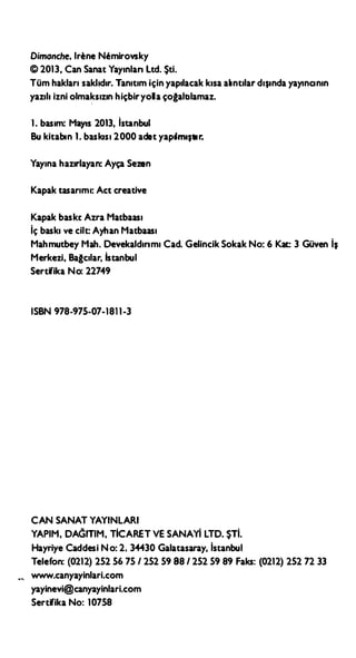 Dimanche, lr�ne Nlımirovsky
© 2013, Can Sanat Yayınları Ltd. Şti.
Tüm hakları saklıdır. Tanıtım için yapılacak kısa alıntılar dışında yayıncının
yazılı izni olmaksızın hiçbiryolla çoğaltılamaz.
1. basım: Mayıs 2013, lstanbul
Bu kitabın 1. baskısı 2000 adet yapılmıştır.
Yayına hazırlayan: Ayça Sezen
Kapak tasarımı: Act creative
Kapak baskı: Azra Matbaası
İç baskı ve cilt: Ayhan Matbaası
Mahmutbey Mah. Devekaldırımı Cad. Gelincik Sokak No: 6 Kat: 3 Güven İş
Merkezi, Bağcılar, İstanbul
Sertifika No: 22749
ISBN 978-975-07-1811-3
CAN SANAT YAYINLARI
YAPIM, DAGITIM, TİCARET VESANAYİ LTD. ŞTİ.
Hayriye Caddesi No: 2, 34430 Galatasaray, lstanbul
Telefon: (0212) 252 56 75 / 252 59 88 / 252 59 89 Faks: (0212) 252 72 33
www.canyayinlari.com
yayinevi@canyayinlari.com
Sertifika No: 10758
 