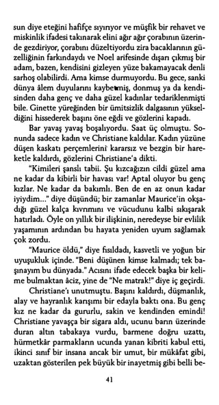 sun diye eteğini hafifçe sıyırıyor ve müşfik bir rehavet ve
miskinlik ifadesi takınarak elini ağır ağır çorabının üzerin­
de gezdiriyor, çorabını düzeltiyordu zira bacaklarının gü­
zelliğinin farkındaydı ve Noel arifesinde dışarı çıkmış bir
adam, bazen, kendisini gizleyen yüze bakamayacak denli
sarhoş olabilirdi. Ama kimse durmuyordu. Bu gece, sanki
dünya alem duyularını kaybetmiş, donmuş ya da kendi­
sinden daha genç ve daha güzel kadınlar tedariklenmişti
bile. Ginette yüreğinden bir ümitsizlik dalgasının yüksel­
diğini hissederek başını öne eğdi ve gözlerini kapadı.
Bar yavaş yavaş boşalıyordu. Saat üç olmuştu. So­
nunda sadece kadın ve Christiane kaldılar. Kadın yüzüne
düşen kaskatı perçemlerini' kararsız ve bezgin bir hare­
ketle kaldırdı, gözlerini Christiane'a dikti.
"Kimileri şanslı tabii. Şu kızcağızın cildi güzel ama
ne kadar da kibirli bir havası var! Aptal oluyor bu genç
kızlar. Ne kadar da bakımlı. Ben de en az onun kadar
iyiydim..." diye düşündü; bir zamanlar Maurice'in okşa­
dığı güzel kalça kıvrımını ve vücudunu kalbi sıkışarak
hatırladı. Öyle on yıllık bir ilişkinin, neredeyse bir evlilik
yaşamının ardından bu hayata yeniden uyum sağlamak
çok zordu.
"Maurice öldü," diye fısıldadı, kasvetli ve yoğun bir
uyuşukluk içinde. "Beni düşünen kimse kalmadı; tek ba­
şınayım bu dünyada." Acısını ifade edecek başka bir keli­
me bulmaktan aciz, yine de "Ne matrak!" diye iç geçirdi.
Christiane'ı unutmuştu. Başını kaldırdı, düşmanlık,
alay ve hayranlık karışımı bir edayla baktı ona. Bu genç
kız ne kadar da gururlu, sakin ve kendinden emindi!
Christiane yavaşça bir sigara aldı, ucunu barın üzerinde
duran altın tabakaya vurdu, barmene doğru uzattı,
hürmetkar parmakların ucunda yanan kibriti kabul etti,
ikinci sınıf bir insana ancak bir umut, bir mükafat gibi,
uzaktan gösterilen pek büyük bir inayetmiş gibi belli be-
4 1
 