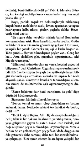 nettarlığı beni diriltecek değil ya.' Tabii ki Maurice ölün­
ce, kız kardeşi mobilyalarına varana kadar neyi var neyi
yoksa almıştı."
Koyu, parlak, soğuk ve dokunuşlarıyla cilalanmış
küçük bronz meleklerle süslü, limon ağacından yatağını
hatırlayınca kalbi sıkıştı; gözleri yaşlarla doldu. Heye­
canla elini uzattı:
"Bir sigara daha verebilir misiniz bana? Bunlardan
konuşmayalım artık. Bana kendinizden bahsedin. Mutlu
ve birbirini seven insanlar görmek iyi geliyor. Dostunuz,
yakışıklı bir çocuk. Göreceksiniz, aşk o kadar hoştur ki.
Tabii şimdi... Henüz bilmediğiniz şeyler var... Genç bir
kız... Ama dedikleri gibi, çarçabuk öğrenirsiniz.. . Ah!
Hiç dert etmeyin."
"Bilinmesi mümkün olan ne varsa, hepsini gayet iyi
biliyorum," dedi Christiane. Olgunlaşmaya yatırılmış şef­
tali likörüne benzeyen bu yaşlı bar aşüftesiyle hayat bil­
gisi alanında aşık atmaktan karanlık ve sapkın bir zevk
alıyordu sanki. Ginette'in kendisini tanımadığını, ailesi­
nin ismini de muhtemelen asla öğrenemeyeceğini dü­
şündü.·
"Zaten bekarete dair batıl inançlarım da yok," diye
düşündü küçümseyerek.
Sigarasının külünü silkerek konuştu:
"Bence, tensel uyumun olup olmadığını en baştan
anlamak lazım. Neticede aşktaki tek hakikat de budur,
değil mi?"
"Tabii ki öyle Bayan. Ah! Hiç de enayi olmadığınız
belli; tabii ki bir bakıma haklısınız, yaratılışımızın, dün­
yaya gelişimizin gayesi bu zaten. Fakat uzun vadede, asıl
bağı oluşturan şeyin o olmadığını söylemeliyim. Mesela
benim de, en çok özlediğim şey şefkat," dedi, duygusunu
dile getirecek daha samimi, daha tatlı bir sözcük bulma­
ya çalışmıştı. "Sizi temin ederim ki aradığım yakışıklı bir
46
 