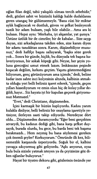 oğlan filan değil, tabii yakışıklı olması tercih sebebidir,"
dedi, gözleri sabit ve hüzünlü kaldığı halde dudaklarını
geren utangaç bir gülümsemeyle. "Bana cüzi bir miktar
aylık bağlayacak ve dostluk, güven ve şefkat besleyecek
nazik bir adam bulsam, yaşlı bile olabilir... Ama ara ki
bulasın. Hepsi aynı: 'Merhaba, iyi akşamlar, yat şuraya.'
Üstüne üstlük bir de cimriler, bir de kabalar... Size saygı
duyan, sizi arkadaşlarına takdim eden, size karım diyen
bir adamı tanıdıktan sonra. Karım, düşünebiliyor musu­
nuz," dedi hafifçe başını sallayarak, "başka söze gerek
yok... Sonra bir günde, hiçlik, bu dünyada tek başına ka­
lıveriyorsun, bir sokak köpeği gibi. Neyse, her şeyin yo­
luna gireceğini umut etmek lazım. İmkansızın peşinde
koşacak değilim, kırkımı geçtim. Yaşımı göstermediğimi
biliyorum, genç görünüyorum ama içimde," dedi, beline
kadar inen sahte inci kolyesinin altında, kalbinin atmak­
ta olduğu yeri belli belirsiz işaret ederek, "içimde, geçen
yıllan hissediyorum ve emin olun hiç de kolay yıllar de­
ğildi, hayır... Siz hayata iyi bir kapıdan geçerek giriyorsu­
nuz Matmazel."
"Evet," dedi Christiane, düşünmeden.
İçini karmaşık bir hüzün kaplıyordu. Kadını yarım
kulakla dinliyor, belli belirsiz bir onaylama işaretiyle ye­
tiniyor, ilerleyen saati takip ediyordu. Neredeyse dört
oldu... Düşünmeden duramıyordu: "Eğer beni gerçekten
sevseydi, bu kadının dediği gibi, bana karşı şefkat duy­
saydı, burada olurdu, bu gece, bu barda beni tek başıma
bırakmazdı... Hem neymiş bu bana söylemesi gereken
çok önemli şeyler? Korkuyorum." Ömründe ilk kez, bili­
nemezlik karşısında ürperiyordu. Soğuk bir el, kalbini
yavaşça sıkıyormuş gibi geliyordu. "Aşkı arıyoruz, oysa
bula bula sizinle yatmak isteyen ya da çeyizinize göz di­
ken oğlanlar buluyoruz."
Hayat bir tiyatro dekoru gibi, gözlerinin önünde yer
47
 