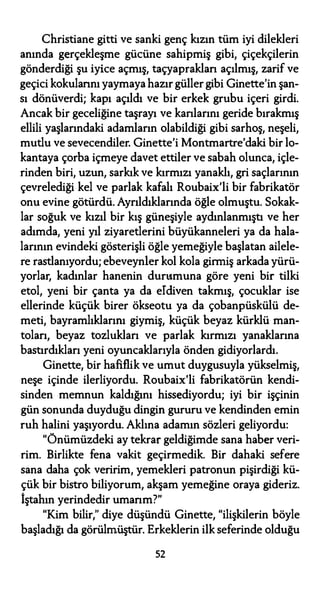 Christiane gitti ve sanki genç kızın tüm iyi dilekleri
anında gerçekleşme gücüne sahipmiş gibi, çiçekçilerin
gönderdiği şu iyice açmış, taçyapraklan açılmış, zarif ve
geçici kokularını yaymaya hazır güller gibi Ginette'in şan­
sı dönüverdi; kapı açıldı ve bir erkek grubu içeri girdi.
Ancak bir geceliğine taşrayı ve kanlarını geride bırakmış
ellili yaşlarındaki adamların olabildiği gibi sarhoş, neşeli,
mutlu ve sevecendiler. Ginette'i Montmartre'daki bir lo­
kantaya çorba içmeye davet ettiler ve sabah olunca, içle­
rinden biri, uzun, sarkık ve kırmızı yanaklı, gri saçlarının
çevrelediği kel ve parlak kafalı Roubaix'li bir fabrikatör
onu evine götürdü. Ayrıldıklarında öğle olmuştu. Sokak­
lar soğuk ve kızıl bir kış güneşiyle aydınlanmıştı ve her
adımda, yeni yıl ziyaretlerini büyükanneleri ya da hala­
larının evindeki gösterişli öğle yemeğiyle başlatan ailele­
re rastlanıyordu; ebeveynler kol kola girmiş arkada yürü­
yorlar, kadınlar hanenin durumuna göre yeni bir tilki
etol, yeni bir çanta ya da eldiven takmış, çocuklar ise
ellerinde küçük birer ökseotu ya da çobanpüskülü de­
meti, bayramlıklarını giymiş, küçük beyaz kürklü man­
toları, beyaz tozlukları ve parlak kırmızı yanaklarına
bastırdıkları yeni oyuncaklarıyla önden gidiyorlardı.
Ginette, bir hafiflik ve umut duygusuyla yükselmiş,
neşe içinde ilerliyordu. Roubaix'li fabrikatörün kendi­
sinden memnun kaldığını hissediyordu; iyi bir işçinin
gün sonunda duyduğu dingin gururu ve kendinden emin
ruh halini yaşıyordu. Aklına adamın sözleri geliyordu:
"Önümüzdeki ay tekrar geldiğimde sana haber veri­
rim. Birlikte fena vakit geçirmedik. Bir dahaki sefere
sana daha çok veririm, yemekleri patronun pişirdiği kü­
çük bir bistro biliyorum, akşam yemeğine oraya gideriz.
İştahın yerindedir umarım?"
"Kim bilir," diye düşündü Ginette, "ilişkilerin böyle
başladığı da görülmüştür. Erkeklerin ilk seferinde olduğu
52
 